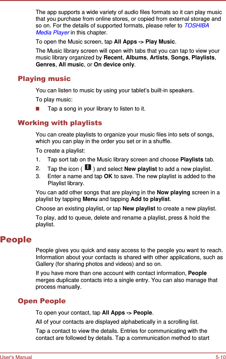 User&apos;s Manual 5-10    The app supports a wide variety of audio files formats so it can play music that you purchase from online stores, or copied from external storage and so on. For the details of supported formats, please refer to TOSHIBA Media Player in this chapter. To open the Music screen, tap All Apps -&gt; Play Music. The Music library screen will open with tabs that you can tap to view your music library organized by Recent, Albums, Artists, Songs, Playlists, Genres, All music, or On device only.  Playing music  You can listen to music by using your tablet’s built-in speakers. To play music: Tap a song in your library to listen to it.  Working with playlists  You can create playlists to organize your music files into sets of songs, which you can play in the order you set or in a shuffle. To create a playlist: 1.  Tap sort tab on the Music library screen and choose Playlists tab. 2.  Tap the icon (   ) and select New playlist to add a new playlist. 3.  Enter a name and tap OK to save. The new playlist is added to the Playlist library. You can add other songs that are playing in the Now playing screen in a playlist by tapping Menu and tapping Add to playlist. Choose an existing playlist, or tap New playlist to create a new playlist. To play, add to queue, delete and rename a playlist, press &amp; hold the playlist.  People   People gives you quick and easy access to the people you want to reach. Information about your contacts is shared with other applications, such as Gallery (for sharing photos and videos) and so on. If you have more than one account with contact information, People merges duplicate contacts into a single entry. You can also manage that process manually.  Open People  To open your contact, tap All Apps -&gt; People. All of your contacts are displayed alphabetically in a scrolling list. Tap a contact to view the details. Entries for communicating with the contact are followed by details. Tap a communication method to start 