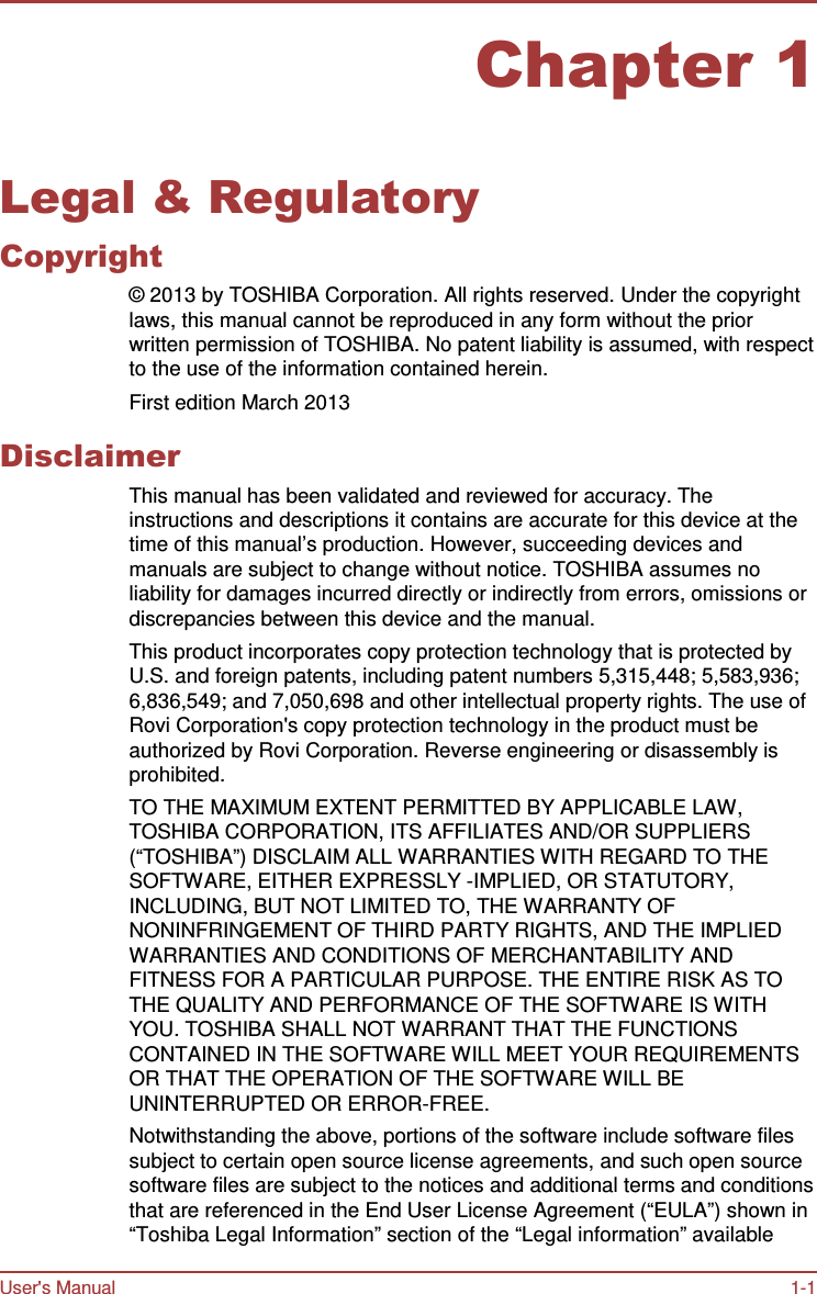 User&apos;s Manual 1-1    Chapter 1   Legal &amp; Regulatory Copyright © 2013 by TOSHIBA Corporation. All rights reserved. Under the copyright laws, this manual cannot be reproduced in any form without the prior written permission of TOSHIBA. No patent liability is assumed, with respect to the use of the information contained herein. First edition March 2013  Disclaimer This manual has been validated and reviewed for accuracy. The instructions and descriptions it contains are accurate for this device at the time of this manual’s production. However, succeeding devices and manuals are subject to change without notice. TOSHIBA assumes no liability for damages incurred directly or indirectly from errors, omissions or discrepancies between this device and the manual. This product incorporates copy protection technology that is protected by U.S. and foreign patents, including patent numbers 5,315,448; 5,583,936; 6,836,549; and 7,050,698 and other intellectual property rights. The use of Rovi Corporation&apos;s copy protection technology in the product must be authorized by Rovi Corporation. Reverse engineering or disassembly is prohibited. TO THE MAXIMUM EXTENT PERMITTED BY APPLICABLE LAW, TOSHIBA CORPORATION, ITS AFFILIATES AND/OR SUPPLIERS (“TOSHIBA”) DISCLAIM ALL WARRANTIES WITH REGARD TO THE SOFTWARE, EITHER EXPRESSLY -IMPLIED, OR STATUTORY, INCLUDING, BUT NOT LIMITED TO, THE WARRANTY OF NONINFRINGEMENT OF THIRD PARTY RIGHTS, AND THE IMPLIED WARRANTIES AND CONDITIONS OF MERCHANTABILITY AND FITNESS FOR A PARTICULAR PURPOSE. THE ENTIRE RISK AS TO THE QUALITY AND PERFORMANCE OF THE SOFTWARE IS WITH YOU. TOSHIBA SHALL NOT WARRANT THAT THE FUNCTIONS CONTAINED IN THE SOFTWARE WILL MEET YOUR REQUIREMENTS OR THAT THE OPERATION OF THE SOFTWARE WILL BE UNINTERRUPTED OR ERROR-FREE. Notwithstanding the above, portions of the software include software files subject to certain open source license agreements, and such open source software files are subject to the notices and additional terms and conditions that are referenced in the End User License Agreement (“EULA”) shown in “Toshiba Legal Information” section of the “Legal information” available 