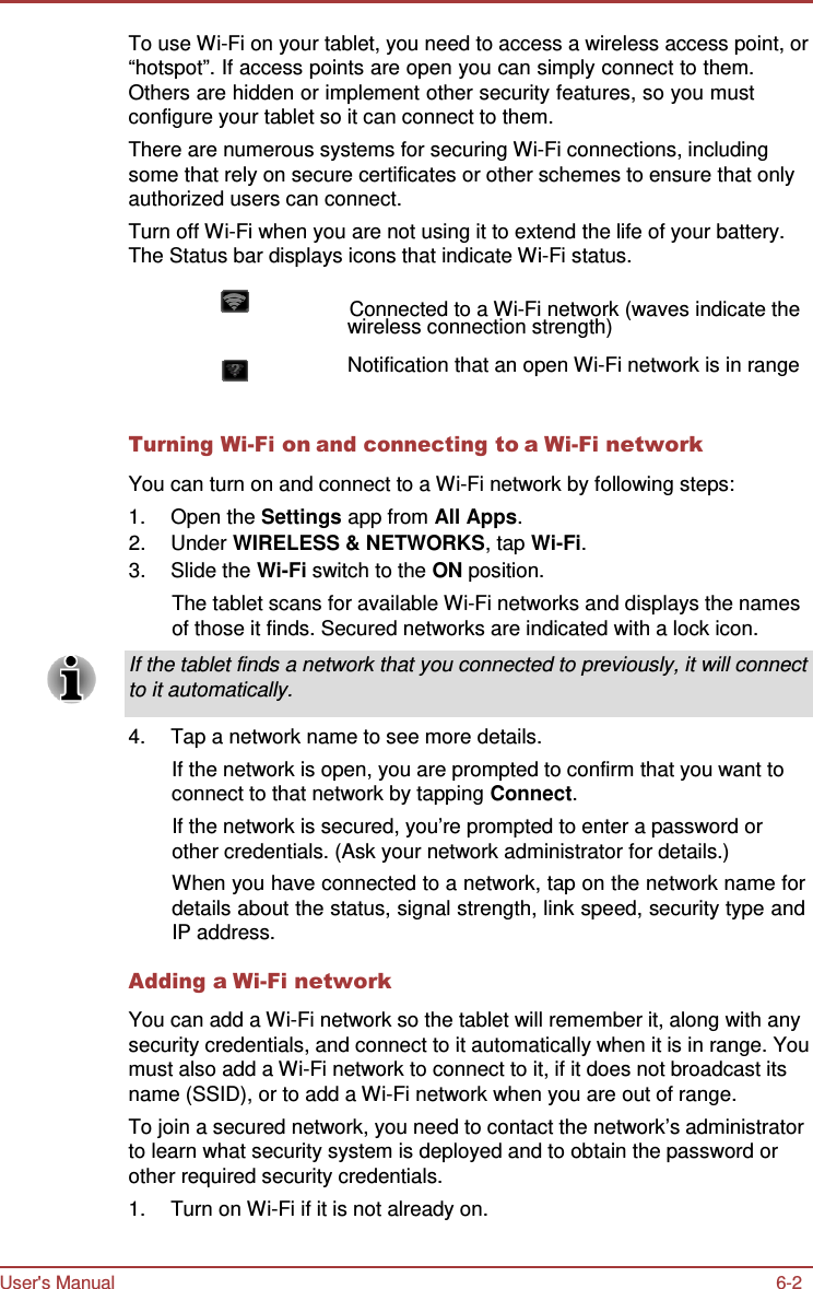 User&apos;s Manual 6-2    To use Wi-Fi on your tablet, you need to access a wireless access point, or “hotspot”. If access points are open you can simply connect to them. Others are hidden or implement other security features, so you must configure your tablet so it can connect to them. There are numerous systems for securing Wi-Fi connections, including some that rely on secure certificates or other schemes to ensure that only authorized users can connect. Turn off Wi-Fi when you are not using it to extend the life of your battery. The Status bar displays icons that indicate Wi-Fi status.                   Connected to a Wi-Fi network (waves indicate the wireless connection strength)  Notification that an open Wi-Fi network is in range   Turning Wi-Fi on and connecting to a Wi-Fi network  You can turn on and connect to a Wi-Fi network by following steps: 1.  Open the Settings app from All Apps. 2.  Under WIRELESS &amp; NETWORKS, tap Wi-Fi. 3.  Slide the Wi-Fi switch to the ON position. The tablet scans for available Wi-Fi networks and displays the names of those it finds. Secured networks are indicated with a lock icon.  If the tablet finds a network that you connected to previously, it will connect to it automatically.  4.  Tap a network name to see more details. If the network is open, you are prompted to confirm that you want to connect to that network by tapping Connect. If the network is secured, you’re prompted to enter a password or other credentials. (Ask your network administrator for details.) When you have connected to a network, tap on the network name for details about the status, signal strength, link speed, security type and IP address.  Adding a Wi-Fi network  You can add a Wi-Fi network so the tablet will remember it, along with any security credentials, and connect to it automatically when it is in range. You must also add a Wi-Fi network to connect to it, if it does not broadcast its name (SSID), or to add a Wi-Fi network when you are out of range. To join a secured network, you need to contact the network’s administrator to learn what security system is deployed and to obtain the password or other required security credentials. 1.  Turn on Wi-Fi if it is not already on. 