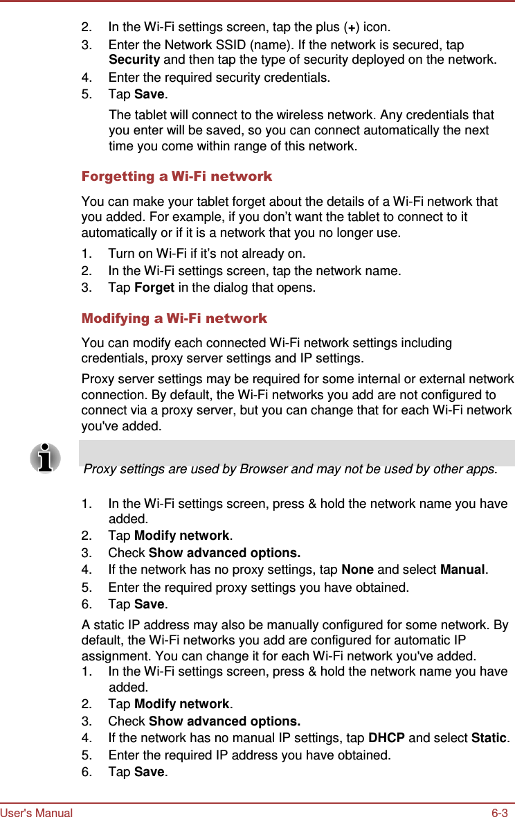 User&apos;s Manual 6-3    2.  In the Wi-Fi settings screen, tap the plus (+) icon. 3.  Enter the Network SSID (name). If the network is secured, tap Security and then tap the type of security deployed on the network. 4.  Enter the required security credentials. 5.  Tap Save. The tablet will connect to the wireless network. Any credentials that you enter will be saved, so you can connect automatically the next time you come within range of this network.  Forgetting a Wi-Fi network  You can make your tablet forget about the details of a Wi-Fi network that you added. For example, if you don’t want the tablet to connect to it automatically or if it is a network that you no longer use. 1.  Turn on Wi-Fi if it’s not already on. 2.  In the Wi-Fi settings screen, tap the network name. 3.  Tap Forget in the dialog that opens.  Modifying a Wi-Fi network  You can modify each connected Wi-Fi network settings including credentials, proxy server settings and IP settings. Proxy server settings may be required for some internal or external network connection. By default, the Wi-Fi networks you add are not configured to connect via a proxy server, but you can change that for each Wi-Fi network you&apos;ve added.       Proxy settings are used by Browser and may not be used by other apps.  1.  In the Wi-Fi settings screen, press &amp; hold the network name you have added. 2.  Tap Modify network. 3.  Check Show advanced options. 4.  If the network has no proxy settings, tap None and select Manual. 5.  Enter the required proxy settings you have obtained. 6.  Tap Save. A static IP address may also be manually configured for some network. By default, the Wi-Fi networks you add are configured for automatic IP assignment. You can change it for each Wi-Fi network you&apos;ve added. 1.  In the Wi-Fi settings screen, press &amp; hold the network name you have added. 2.  Tap Modify network. 3.  Check Show advanced options. 4.  If the network has no manual IP settings, tap DHCP and select Static. 5.  Enter the required IP address you have obtained. 6.  Tap Save. 