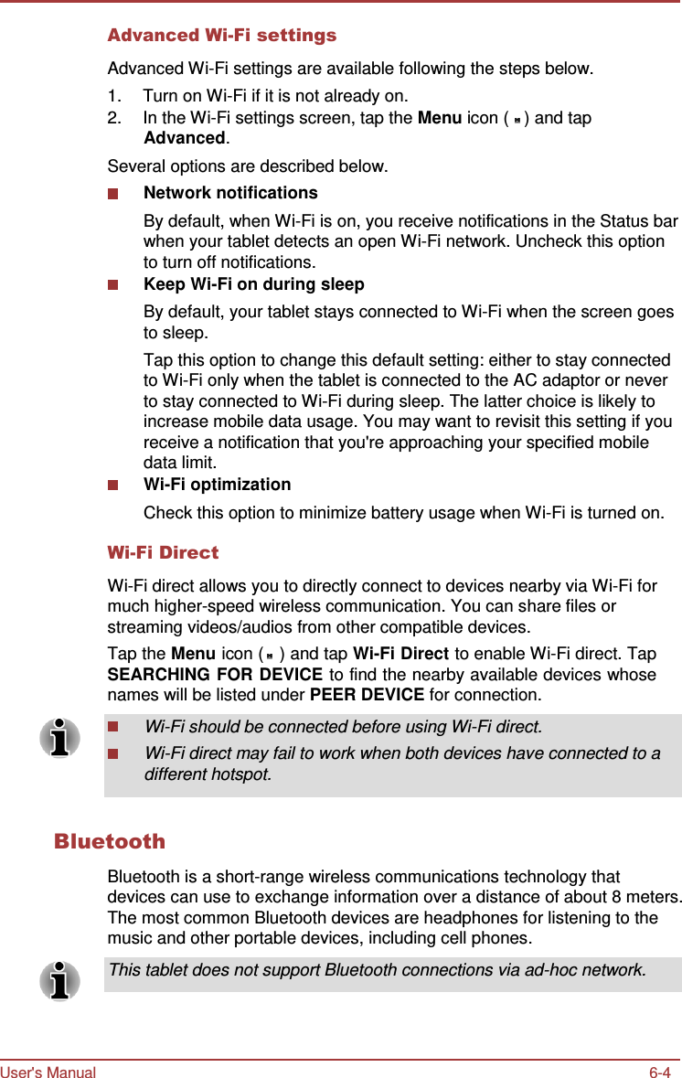 User&apos;s Manual 6-4    Advanced Wi-Fi settings  Advanced Wi-Fi settings are available following the steps below. 1.  Turn on Wi-Fi if it is not already on. 2.  In the Wi-Fi settings screen, tap the Menu icon (   ) and tap Advanced. Several options are described below. Network notifications By default, when Wi-Fi is on, you receive notifications in the Status bar when your tablet detects an open Wi-Fi network. Uncheck this option to turn off notifications. Keep Wi-Fi on during sleep By default, your tablet stays connected to Wi-Fi when the screen goes to sleep. Tap this option to change this default setting: either to stay connected to Wi-Fi only when the tablet is connected to the AC adaptor or never to stay connected to Wi-Fi during sleep. The latter choice is likely to increase mobile data usage. You may want to revisit this setting if you receive a notification that you&apos;re approaching your specified mobile data limit. Wi-Fi optimization Check this option to minimize battery usage when Wi-Fi is turned on.  Wi-Fi Direct  Wi-Fi direct allows you to directly connect to devices nearby via Wi-Fi for much higher-speed wireless communication. You can share files or streaming videos/audios from other compatible devices. Tap the Menu icon (   ) and tap Wi-Fi Direct to enable Wi-Fi direct. Tap SEARCHING FOR DEVICE to find the nearby available devices whose names will be listed under PEER DEVICE for connection.  Wi-Fi should be connected before using Wi-Fi direct. Wi-Fi direct may fail to work when both devices have connected to a different hotspot.   Bluetooth  Bluetooth is a short-range wireless communications technology that devices can use to exchange information over a distance of about 8 meters. The most common Bluetooth devices are headphones for listening to the music and other portable devices, including cell phones.  This tablet does not support Bluetooth connections via ad-hoc network. 