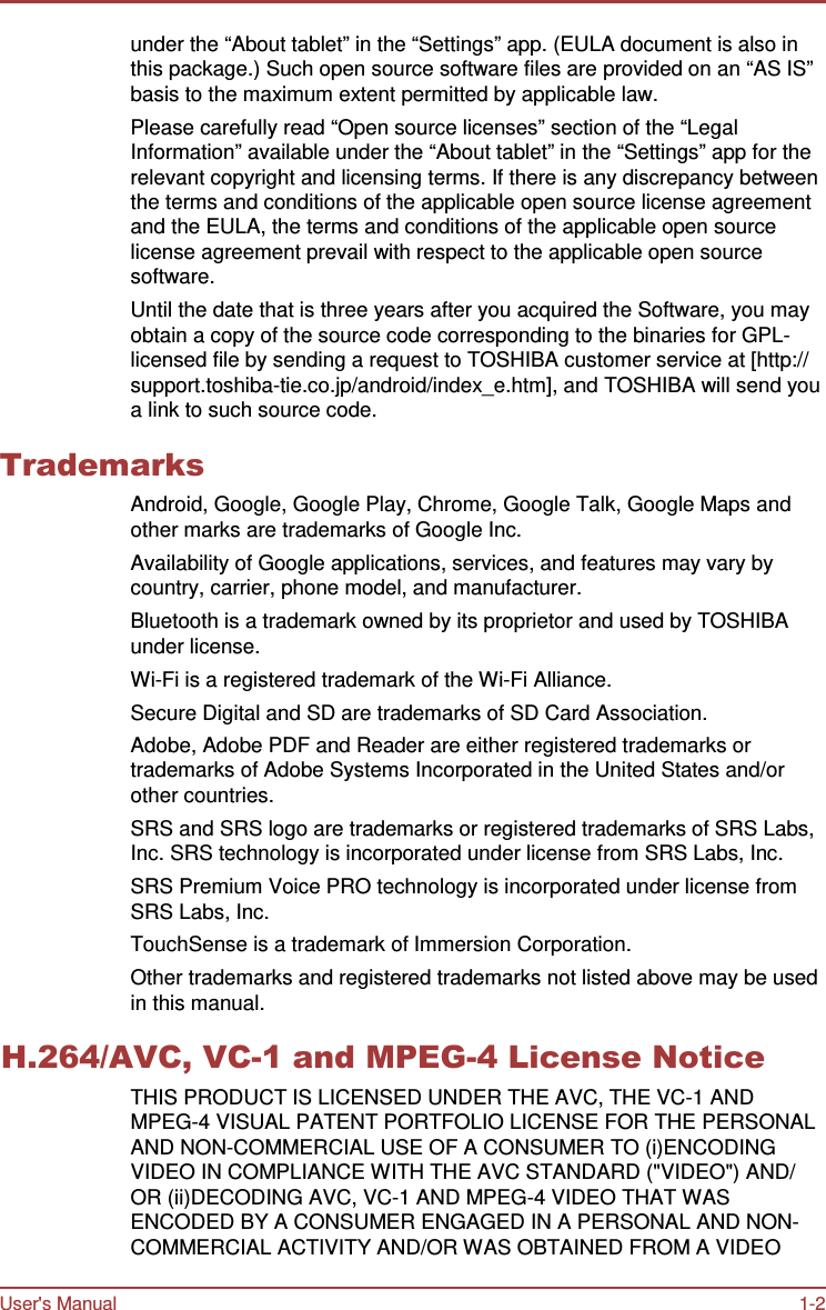 User&apos;s Manual 1-2    under the “About tablet” in the “Settings” app. (EULA document is also in this package.) Such open source software files are provided on an “AS IS” basis to the maximum extent permitted by applicable law. Please carefully read “Open source licenses” section of the “Legal Information” available under the “About tablet” in the “Settings” app for the relevant copyright and licensing terms. If there is any discrepancy between the terms and conditions of the applicable open source license agreement and the EULA, the terms and conditions of the applicable open source license agreement prevail with respect to the applicable open source software. Until the date that is three years after you acquired the Software, you may obtain a copy of the source code corresponding to the binaries for GPL- licensed file by sending a request to TOSHIBA customer service at [http:// support.toshiba-tie.co.jp/android/index_e.htm], and TOSHIBA will send you a link to such source code.  Trademarks Android, Google, Google Play, Chrome, Google Talk, Google Maps and other marks are trademarks of Google Inc. Availability of Google applications, services, and features may vary by country, carrier, phone model, and manufacturer. Bluetooth is a trademark owned by its proprietor and used by TOSHIBA under license. Wi-Fi is a registered trademark of the Wi-Fi Alliance. Secure Digital and SD are trademarks of SD Card Association. Adobe, Adobe PDF and Reader are either registered trademarks or trademarks of Adobe Systems Incorporated in the United States and/or other countries. SRS and SRS logo are trademarks or registered trademarks of SRS Labs, Inc. SRS technology is incorporated under license from SRS Labs, Inc. SRS Premium Voice PRO technology is incorporated under license from SRS Labs, Inc. TouchSense is a trademark of Immersion Corporation. Other trademarks and registered trademarks not listed above may be used in this manual.  H.264/AVC, VC-1 and MPEG-4 License Notice THIS PRODUCT IS LICENSED UNDER THE AVC, THE VC-1 AND MPEG-4 VISUAL PATENT PORTFOLIO LICENSE FOR THE PERSONAL AND NON-COMMERCIAL USE OF A CONSUMER TO (i)ENCODING VIDEO IN COMPLIANCE WITH THE AVC STANDARD (&quot;VIDEO&quot;) AND/ OR (ii)DECODING AVC, VC-1 AND MPEG-4 VIDEO THAT WAS ENCODED BY A CONSUMER ENGAGED IN A PERSONAL AND NON- COMMERCIAL ACTIVITY AND/OR WAS OBTAINED FROM A VIDEO 