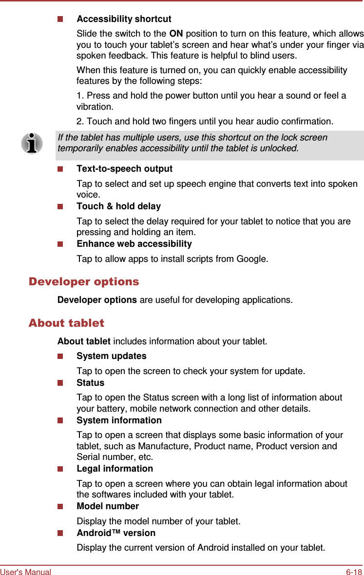 User&apos;s Manual 6-18   Accessibility shortcut Slide the switch to the ON position to turn on this feature, which allows you to touch your tablet’s screen and hear what’s under your finger via spoken feedback. This feature is helpful to blind users. When this feature is turned on, you can quickly enable accessibility features by the following steps: 1. Press and hold the power button until you hear a sound or feel a vibration. 2. Touch and hold two fingers until you hear audio confirmation.  If the tablet has multiple users, use this shortcut on the lock screen temporarily enables accessibility until the tablet is unlocked.  Text-to-speech output Tap to select and set up speech engine that converts text into spoken voice. Touch &amp; hold delay Tap to select the delay required for your tablet to notice that you are pressing and holding an item. Enhance web accessibility Tap to allow apps to install scripts from Google.  Developer options  Developer options are useful for developing applications.  About tablet  About tablet includes information about your tablet. System updates Tap to open the screen to check your system for update. Status Tap to open the Status screen with a long list of information about your battery, mobile network connection and other details. System information Tap to open a screen that displays some basic information of your tablet, such as Manufacture, Product name, Product version and Serial number, etc. Legal information Tap to open a screen where you can obtain legal information about the softwares included with your tablet. Model number Display the model number of your tablet. Android™ version Display the current version of Android installed on your tablet. 