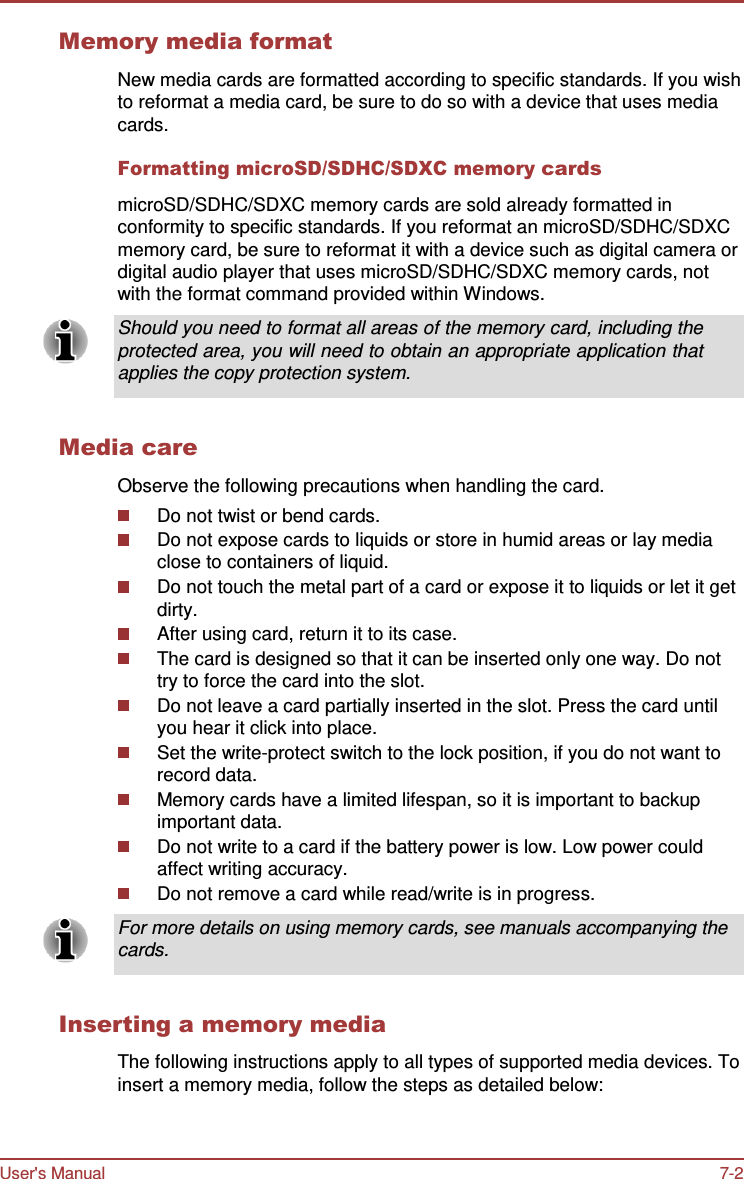 User&apos;s Manual 7-2    Memory media format  New media cards are formatted according to specific standards. If you wish to reformat a media card, be sure to do so with a device that uses media cards.  Formatting microSD/SDHC/SDXC memory cards  microSD/SDHC/SDXC memory cards are sold already formatted in conformity to specific standards. If you reformat an microSD/SDHC/SDXC memory card, be sure to reformat it with a device such as digital camera or digital audio player that uses microSD/SDHC/SDXC memory cards, not with the format command provided within Windows.  Should you need to format all areas of the memory card, including the protected area, you will need to obtain an appropriate application that applies the copy protection system.   Media care  Observe the following precautions when handling the card. Do not twist or bend cards. Do not expose cards to liquids or store in humid areas or lay media close to containers of liquid. Do not touch the metal part of a card or expose it to liquids or let it get dirty. After using card, return it to its case. The card is designed so that it can be inserted only one way. Do not try to force the card into the slot. Do not leave a card partially inserted in the slot. Press the card until you hear it click into place. Set the write-protect switch to the lock position, if you do not want to record data. Memory cards have a limited lifespan, so it is important to backup important data. Do not write to a card if the battery power is low. Low power could affect writing accuracy. Do not remove a card while read/write is in progress.  For more details on using memory cards, see manuals accompanying the cards.   Inserting a memory media  The following instructions apply to all types of supported media devices. To insert a memory media, follow the steps as detailed below: 