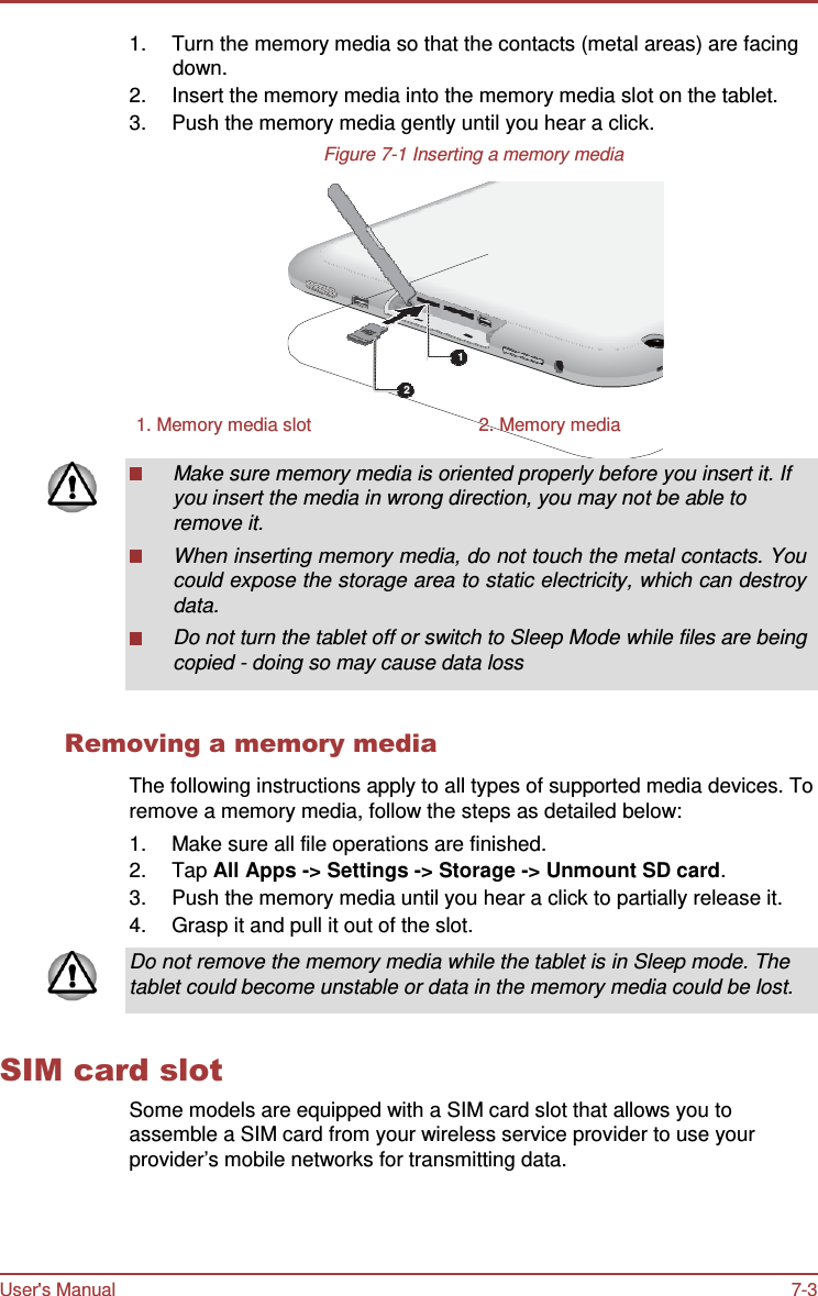 User&apos;s Manual 7-3    1.  Turn the memory media so that the contacts (metal areas) are facing down. 2.  Insert the memory media into the memory media slot on the tablet. 3.  Push the memory media gently until you hear a click. Figure 7-1 Inserting a memory media         1  2  1. Memory media slot  2. Memory media  Make sure memory media is oriented properly before you insert it. If you insert the media in wrong direction, you may not be able to remove it. When inserting memory media, do not touch the metal contacts. You could expose the storage area to static electricity, which can destroy data. Do not turn the tablet off or switch to Sleep Mode while files are being copied - doing so may cause data loss   Removing a memory media  The following instructions apply to all types of supported media devices. To remove a memory media, follow the steps as detailed below: 1.  Make sure all file operations are finished. 2.  Tap All Apps -&gt; Settings -&gt; Storage -&gt; Unmount SD card. 3.  Push the memory media until you hear a click to partially release it. 4.  Grasp it and pull it out of the slot.  Do not remove the memory media while the tablet is in Sleep mode. The tablet could become unstable or data in the memory media could be lost.   SIM card slot Some models are equipped with a SIM card slot that allows you to assemble a SIM card from your wireless service provider to use your provider’s mobile networks for transmitting data. 