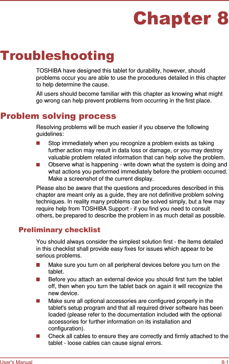 User&apos;s Manual 8-1    Chapter 8   Troubleshooting  TOSHIBA have designed this tablet for durability, however, should problems occur you are able to use the procedures detailed in this chapter to help determine the cause. All users should become familiar with this chapter as knowing what might go wrong can help prevent problems from occurring in the first place.  Problem solving process Resolving problems will be much easier if you observe the following guidelines: Stop immediately when you recognize a problem exists as taking further action may result in data loss or damage, or you may destroy valuable problem related information that can help solve the problem. Observe what is happening - write down what the system is doing and what actions you performed immediately before the problem occurred. Make a screenshot of the current display. Please also be aware that the questions and procedures described in this chapter are meant only as a guide, they are not definitive problem solving techniques. In reality many problems can be solved simply, but a few may require help from TOSHIBA Support - if you find you need to consult others, be prepared to describe the problem in as much detail as possible.  Preliminary checklist  You should always consider the simplest solution first - the items detailed in this checklist shall provide easy fixes for issues which appear to be serious problems. Make sure you turn on all peripheral devices before you turn on the tablet. Before you attach an external device you should first turn the tablet off, then when you turn the tablet back on again it will recognize the new device. Make sure all optional accessories are configured properly in the tablet&apos;s setup program and that all required driver software has been loaded (please refer to the documentation included with the optional accessories for further information on its installation and configuration). Check all cables to ensure they are correctly and firmly attached to the tablet - loose cables can cause signal errors. 