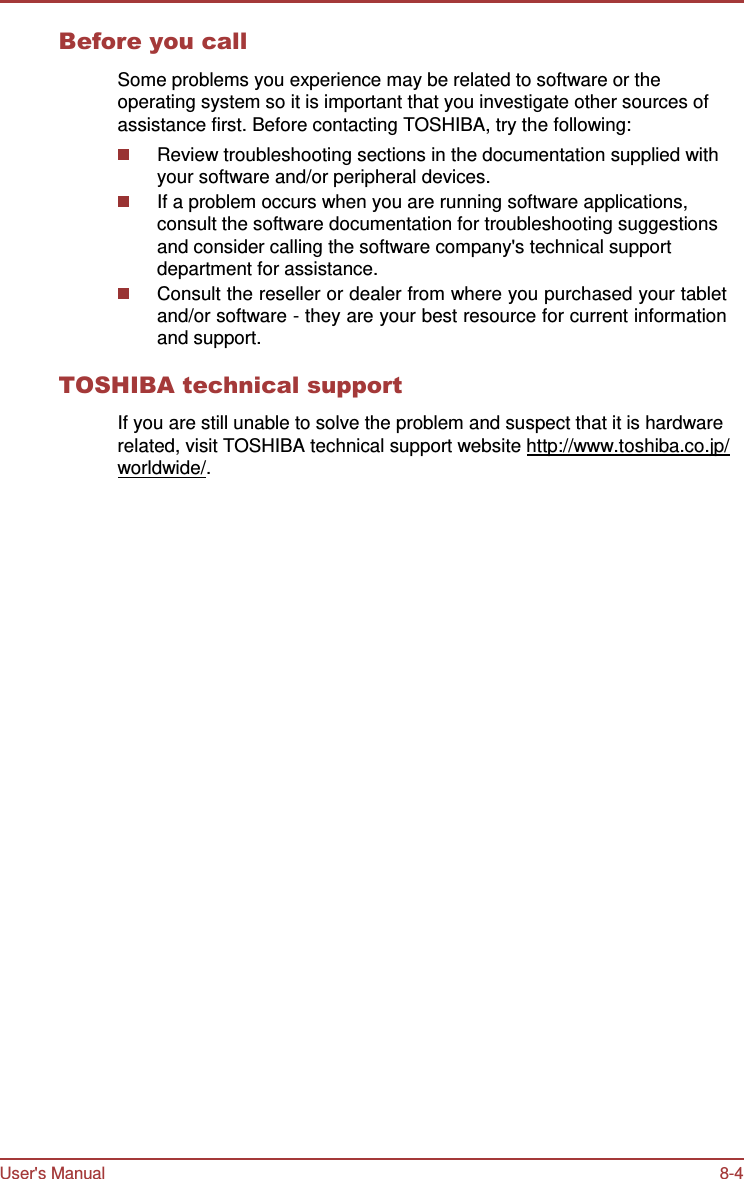 User&apos;s Manual 8-4    Before you call  Some problems you experience may be related to software or the operating system so it is important that you investigate other sources of assistance first. Before contacting TOSHIBA, try the following: Review troubleshooting sections in the documentation supplied with your software and/or peripheral devices. If a problem occurs when you are running software applications, consult the software documentation for troubleshooting suggestions and consider calling the software company&apos;s technical support department for assistance. Consult the reseller or dealer from where you purchased your tablet and/or software - they are your best resource for current information and support.  TOSHIBA technical support  If you are still unable to solve the problem and suspect that it is hardware related, visit TOSHIBA technical support website http://www.toshiba.co.jp/ worldwide/. 