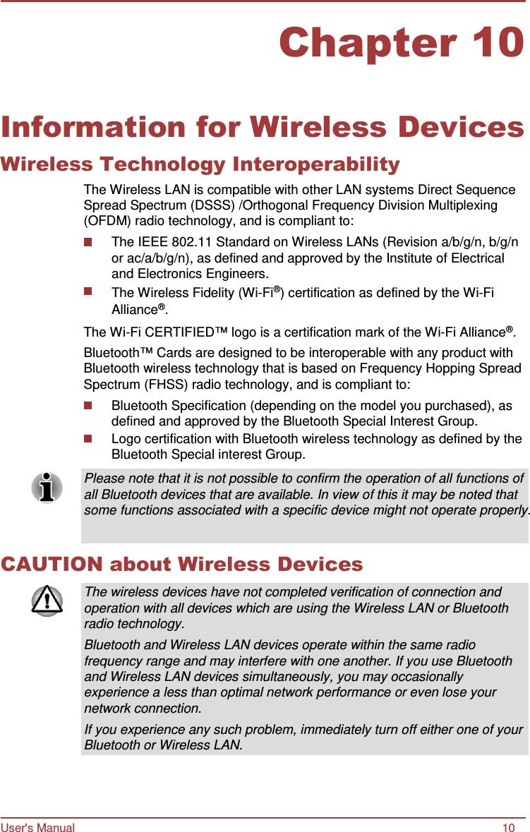 User&apos;s Manual 10 Chapter 10      Information for Wireless Devices Wireless Technology Interoperability The Wireless LAN is compatible with other LAN systems Direct Sequence Spread Spectrum (DSSS) /Orthogonal Frequency Division Multiplexing (OFDM) radio technology, and is compliant to: The IEEE 802.11 Standard on Wireless LANs (Revision a/b/g/n, b/g/n or ac/a/b/g/n), as defined and approved by the Institute of Electrical and Electronics Engineers. The Wireless Fidelity (Wi-Fi®) certification as defined by the Wi-Fi Alliance®. The Wi-Fi CERTIFIED™ logo is a certification mark of the Wi-Fi Alliance®. Bluetooth™ Cards are designed to be interoperable with any product with Bluetooth wireless technology that is based on Frequency Hopping Spread Spectrum (FHSS) radio technology, and is compliant to: Bluetooth Specification (depending on the model you purchased), as defined and approved by the Bluetooth Special Interest Group. Logo certification with Bluetooth wireless technology as defined by the Bluetooth Special interest Group.  Please note that it is not possible to confirm the operation of all functions of all Bluetooth devices that are available. In view of this it may be noted that some functions associated with a specific device might not operate properly.   CAUTION about Wireless Devices  The wireless devices have not completed verification of connection and operation with all devices which are using the Wireless LAN or Bluetooth radio technology. Bluetooth and Wireless LAN devices operate within the same radio frequency range and may interfere with one another. If you use Bluetooth and Wireless LAN devices simultaneously, you may occasionally experience a less than optimal network performance or even lose your network connection. If you experience any such problem, immediately turn off either one of your Bluetooth or Wireless LAN. 