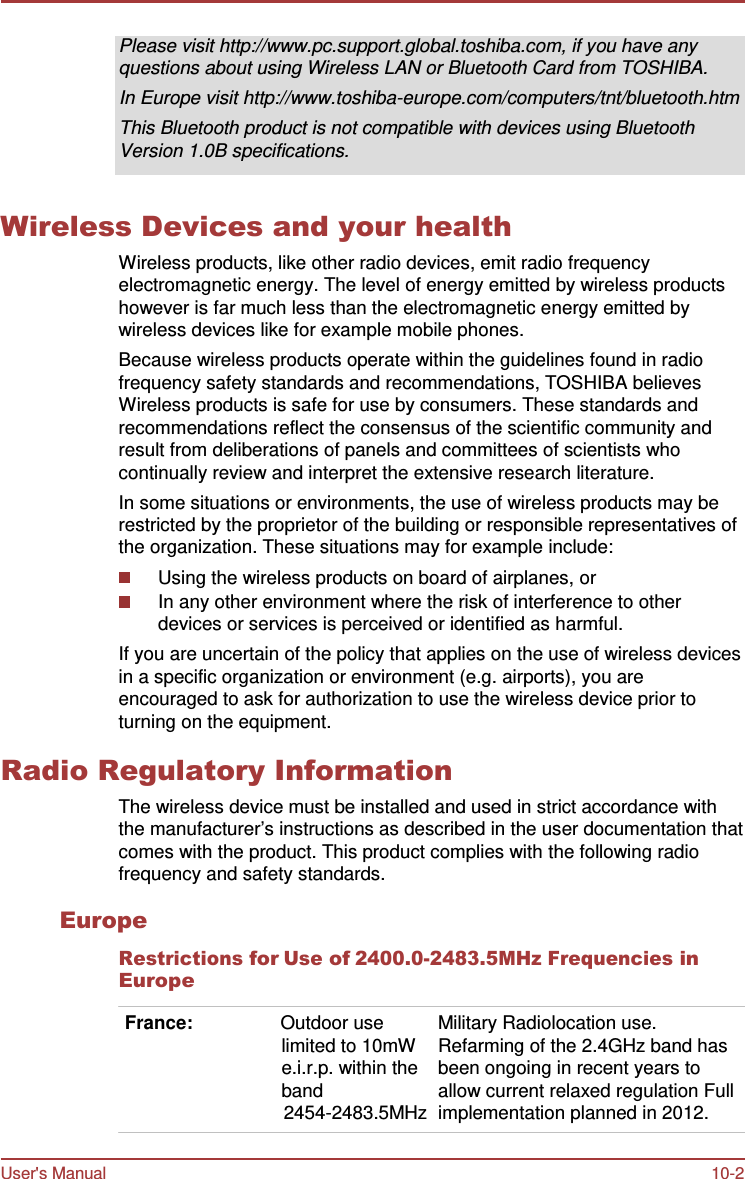 User&apos;s Manual 10-2    Please visit http://www.pc.support.global.toshiba.com, if you have any questions about using Wireless LAN or Bluetooth Card from TOSHIBA. In Europe visit http://www.toshiba-europe.com/computers/tnt/bluetooth.htm This Bluetooth product is not compatible with devices using Bluetooth Version 1.0B specifications.   Wireless Devices and your health Wireless products, like other radio devices, emit radio frequency electromagnetic energy. The level of energy emitted by wireless products however is far much less than the electromagnetic energy emitted by wireless devices like for example mobile phones. Because wireless products operate within the guidelines found in radio frequency safety standards and recommendations, TOSHIBA believes Wireless products is safe for use by consumers. These standards and recommendations reflect the consensus of the scientific community and result from deliberations of panels and committees of scientists who continually review and interpret the extensive research literature. In some situations or environments, the use of wireless products may be restricted by the proprietor of the building or responsible representatives of the organization. These situations may for example include: Using the wireless products on board of airplanes, or In any other environment where the risk of interference to other devices or services is perceived or identified as harmful. If you are uncertain of the policy that applies on the use of wireless devices in a specific organization or environment (e.g. airports), you are encouraged to ask for authorization to use the wireless device prior to turning on the equipment.  Radio Regulatory Information The wireless device must be installed and used in strict accordance with the manufacturer’s instructions as described in the user documentation that comes with the product. This product complies with the following radio frequency and safety standards.  Europe Restrictions for Use of 2400.0-2483.5MHz Frequencies in Europe  France:  Outdoor use limited to 10mW e.i.r.p. within the band 2454-2483.5MHz Military Radiolocation use. Refarming of the 2.4GHz band has been ongoing in recent years to allow current relaxed regulation Full implementation planned in 2012. 