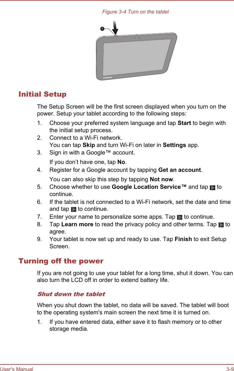 Figure 3-4 Turn on the tablet1Initial SetupThe Setup Screen will be the first screen displayed when you turn on thepower. Setup your tablet according to the following steps:1. Choose your preferred system language and tap Start to begin withthe initial setup process.2. Connect to a Wi-Fi network.You can tap Skip and turn Wi-Fi on later in Settings app.3. Sign in with a Google™ account.If you don’t have one, tap No.4. Register for a Google account by tapping Get an account.You can also skip this step by tapping Not now.5. Choose whether to use Google Location Service™ and tap   tocontinue.6. If the tablet is not connected to a Wi-Fi network, set the date and timeand tap   to continue.7. Enter your name to personalize some apps. Tap   to continue.8. Tap Learn more to read the privacy policy and other terms. Tap   toagree.9. Your tablet is now set up and ready to use. Tap Finish to exit SetupScreen.Turning off the powerIf you are not going to use your tablet for a long time, shut it down. You canalso turn the LCD off in order to extend battery life.Shut down the tabletWhen you shut down the tablet, no data will be saved. The tablet will bootto the operating system&apos;s main screen the next time it is turned on.1. If you have entered data, either save it to flash memory or to otherstorage media.User&apos;s Manual 3-9