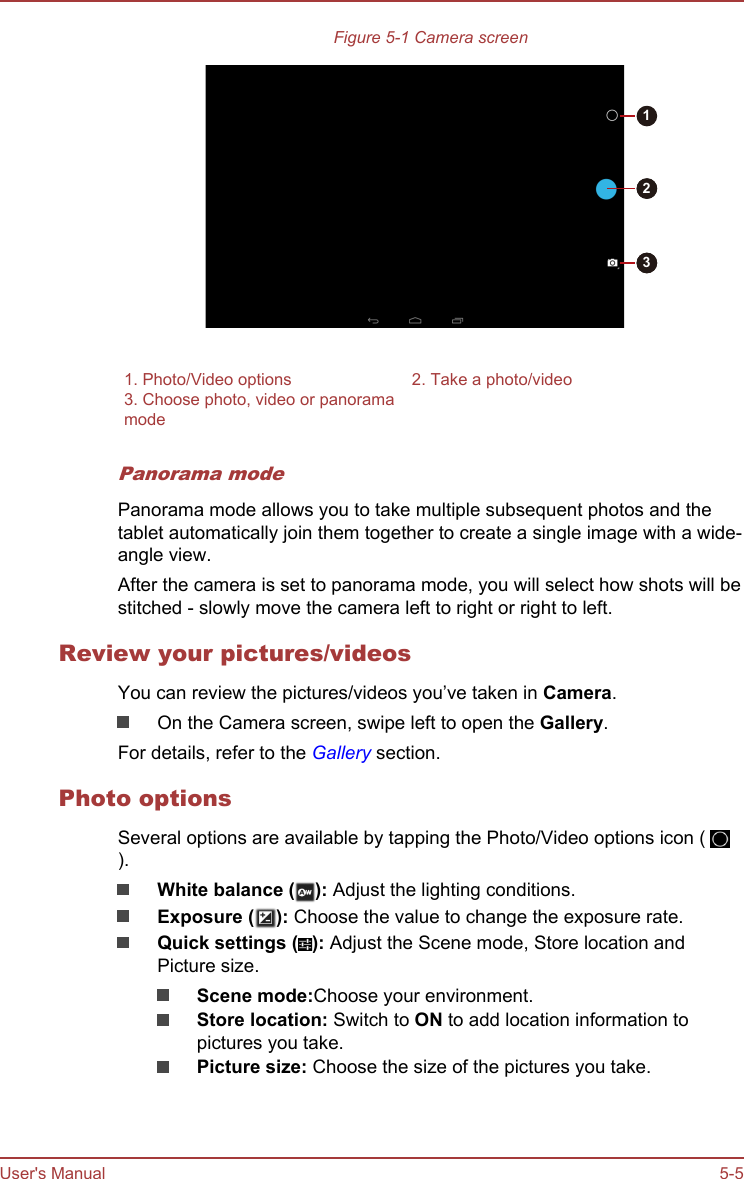 Figure 5-1 Camera screen1321. Photo/Video options 2. Take a photo/video3. Choose photo, video or panoramamode Panorama modePanorama mode allows you to take multiple subsequent photos and thetablet automatically join them together to create a single image with a wide-angle view.After the camera is set to panorama mode, you will select how shots will bestitched - slowly move the camera left to right or right to left.Review your pictures/videosYou can review the pictures/videos you’ve taken in Camera.On the Camera screen, swipe left to open the Gallery.For details, refer to the Gallery section.Photo optionsSeveral options are available by tapping the Photo/Video options icon ( ).White balance ( ): Adjust the lighting conditions.Exposure ( ): Choose the value to change the exposure rate.Quick settings ( ): Adjust the Scene mode, Store location andPicture size.Scene mode:Choose your environment.Store location: Switch to ON to add location information topictures you take.Picture size: Choose the size of the pictures you take.User&apos;s Manual 5-5