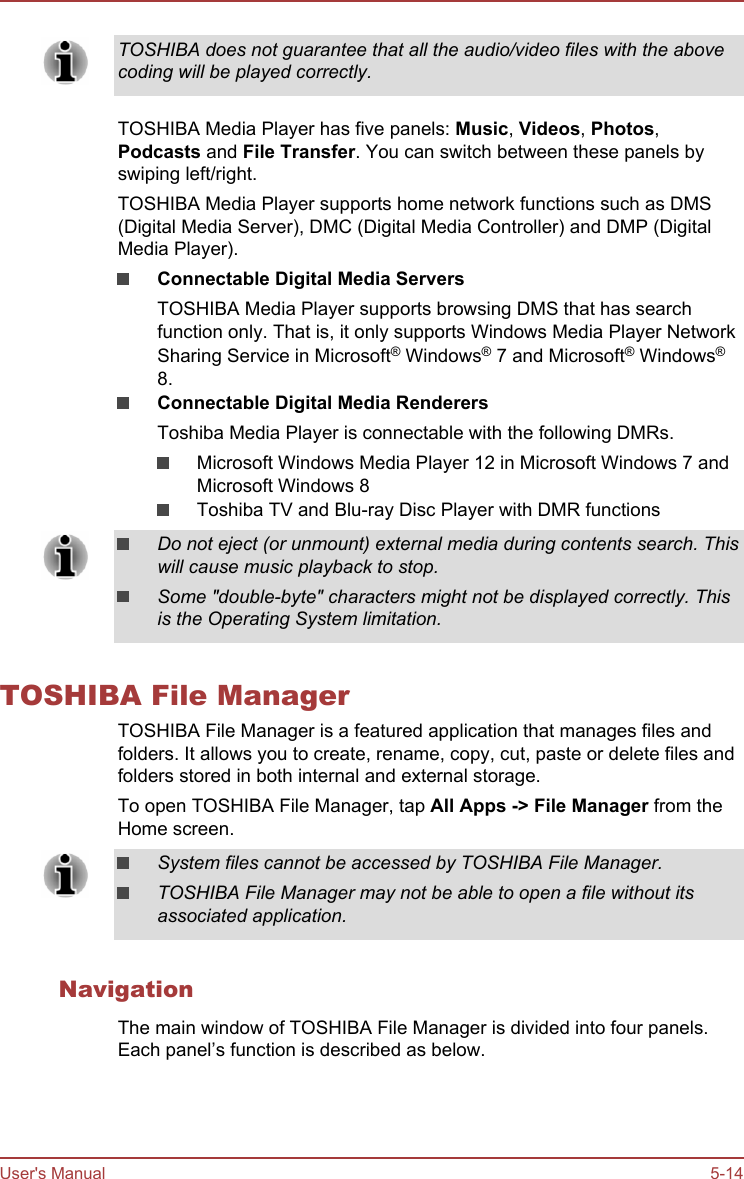 TOSHIBA does not guarantee that all the audio/video files with the abovecoding will be played correctly.TOSHIBA Media Player has five panels: Music, Videos, Photos,Podcasts and File Transfer. You can switch between these panels byswiping left/right.TOSHIBA Media Player supports home network functions such as DMS(Digital Media Server), DMC (Digital Media Controller) and DMP (DigitalMedia Player).Connectable Digital Media ServersTOSHIBA Media Player supports browsing DMS that has searchfunction only. That is, it only supports Windows Media Player NetworkSharing Service in Microsoft® Windows® 7 and Microsoft® Windows®8.Connectable Digital Media RenderersToshiba Media Player is connectable with the following DMRs.Microsoft Windows Media Player 12 in Microsoft Windows 7 andMicrosoft Windows 8Toshiba TV and Blu-ray Disc Player with DMR functionsDo not eject (or unmount) external media during contents search. Thiswill cause music playback to stop.Some &quot;double-byte&quot; characters might not be displayed correctly. Thisis the Operating System limitation.TOSHIBA File ManagerTOSHIBA File Manager is a featured application that manages files andfolders. It allows you to create, rename, copy, cut, paste or delete files andfolders stored in both internal and external storage.To open TOSHIBA File Manager, tap All Apps -&gt; File Manager from theHome screen.System files cannot be accessed by TOSHIBA File Manager.TOSHIBA File Manager may not be able to open a file without itsassociated application.NavigationThe main window of TOSHIBA File Manager is divided into four panels.Each panel’s function is described as below.User&apos;s Manual 5-14
