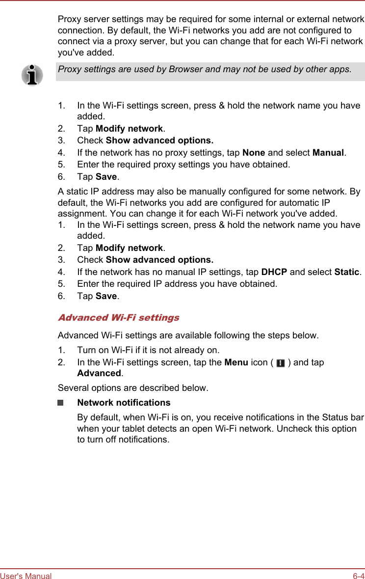 Proxy server settings may be required for some internal or external networkconnection. By default, the Wi-Fi networks you add are not configured toconnect via a proxy server, but you can change that for each Wi-Fi networkyou&apos;ve added.Proxy settings are used by Browser and may not be used by other apps.1. In the Wi-Fi settings screen, press &amp; hold the network name you haveadded.2. Tap Modify network.3. Check Show advanced options.4. If the network has no proxy settings, tap None and select Manual.5. Enter the required proxy settings you have obtained.6. Tap Save.A static IP address may also be manually configured for some network. Bydefault, the Wi-Fi networks you add are configured for automatic IPassignment. You can change it for each Wi-Fi network you&apos;ve added.1. In the Wi-Fi settings screen, press &amp; hold the network name you haveadded.2. Tap Modify network.3. Check Show advanced options.4. If the network has no manual IP settings, tap DHCP and select Static.5. Enter the required IP address you have obtained.6. Tap Save.Advanced Wi-Fi settingsAdvanced Wi-Fi settings are available following the steps below.1. Turn on Wi-Fi if it is not already on.2. In the Wi-Fi settings screen, tap the Menu icon (   ) and tapAdvanced.Several options are described below.Network notificationsBy default, when Wi-Fi is on, you receive notifications in the Status barwhen your tablet detects an open Wi-Fi network. Uncheck this optionto turn off notifications.User&apos;s Manual 6-4