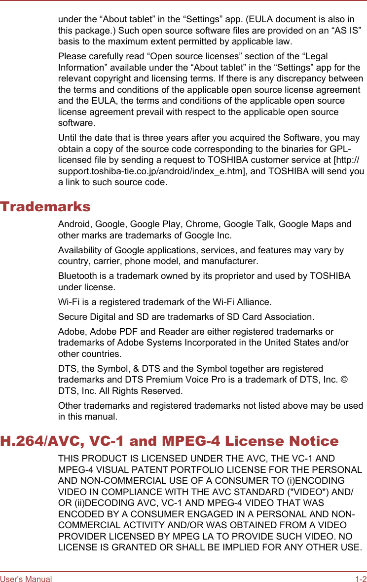 under the “About tablet” in the “Settings” app. (EULA document is also inthis package.) Such open source software files are provided on an “AS IS”basis to the maximum extent permitted by applicable law.Please carefully read “Open source licenses” section of the “LegalInformation” available under the “About tablet” in the “Settings” app for therelevant copyright and licensing terms. If there is any discrepancy betweenthe terms and conditions of the applicable open source license agreementand the EULA, the terms and conditions of the applicable open sourcelicense agreement prevail with respect to the applicable open sourcesoftware.Until the date that is three years after you acquired the Software, you mayobtain a copy of the source code corresponding to the binaries for GPL-licensed file by sending a request to TOSHIBA customer service at [http://support.toshiba-tie.co.jp/android/index_e.htm], and TOSHIBA will send youa link to such source code.TrademarksAndroid, Google, Google Play, Chrome, Google Talk, Google Maps andother marks are trademarks of Google Inc.Availability of Google applications, services, and features may vary bycountry, carrier, phone model, and manufacturer.Bluetooth is a trademark owned by its proprietor and used by TOSHIBAunder license.Wi-Fi is a registered trademark of the Wi-Fi Alliance.Secure Digital and SD are trademarks of SD Card Association.Adobe, Adobe PDF and Reader are either registered trademarks ortrademarks of Adobe Systems Incorporated in the United States and/orother countries.DTS, the Symbol, &amp; DTS and the Symbol together are registeredtrademarks and DTS Premium Voice Pro is a trademark of DTS, Inc. ©DTS, Inc. All Rights Reserved.Other trademarks and registered trademarks not listed above may be usedin this manual.H.264/AVC, VC-1 and MPEG-4 License NoticeTHIS PRODUCT IS LICENSED UNDER THE AVC, THE VC-1 ANDMPEG-4 VISUAL PATENT PORTFOLIO LICENSE FOR THE PERSONALAND NON-COMMERCIAL USE OF A CONSUMER TO (i)ENCODINGVIDEO IN COMPLIANCE WITH THE AVC STANDARD (&quot;VIDEO&quot;) AND/OR (ii)DECODING AVC, VC-1 AND MPEG-4 VIDEO THAT WASENCODED BY A CONSUMER ENGAGED IN A PERSONAL AND NON-COMMERCIAL ACTIVITY AND/OR WAS OBTAINED FROM A VIDEOPROVIDER LICENSED BY MPEG LA TO PROVIDE SUCH VIDEO. NOLICENSE IS GRANTED OR SHALL BE IMPLIED FOR ANY OTHER USE.User&apos;s Manual 1-2