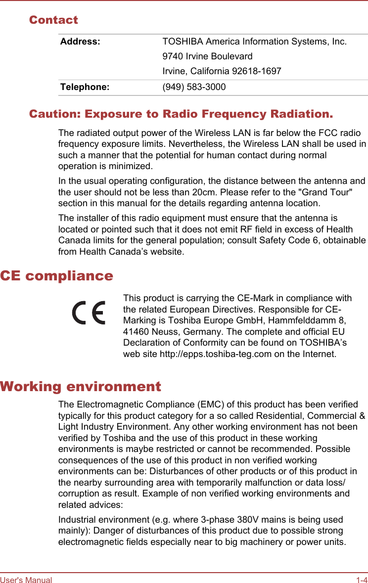 ContactAddress: TOSHIBA America Information Systems, Inc.9740 Irvine BoulevardIrvine, California 92618-1697Telephone: (949) 583-3000Caution: Exposure to Radio Frequency Radiation.The radiated output power of the Wireless LAN is far below the FCC radiofrequency exposure limits. Nevertheless, the Wireless LAN shall be used insuch a manner that the potential for human contact during normaloperation is minimized.In the usual operating configuration, the distance between the antenna andthe user should not be less than 20cm. Please refer to the &quot;Grand Tour&quot;section in this manual for the details regarding antenna location.The installer of this radio equipment must ensure that the antenna islocated or pointed such that it does not emit RF field in excess of HealthCanada limits for the general population; consult Safety Code 6, obtainablefrom Health Canada’s website.CE complianceThis product is carrying the CE-Mark in compliance withthe related European Directives. Responsible for CE-Marking is Toshiba Europe GmbH, Hammfelddamm 8,41460 Neuss, Germany. The complete and official EUDeclaration of Conformity can be found on TOSHIBA’sweb site http://epps.toshiba-teg.com on the Internet.Working environmentThe Electromagnetic Compliance (EMC) of this product has been verifiedtypically for this product category for a so called Residential, Commercial &amp;Light Industry Environment. Any other working environment has not beenverified by Toshiba and the use of this product in these workingenvironments is maybe restricted or cannot be recommended. Possibleconsequences of the use of this product in non verified workingenvironments can be: Disturbances of other products or of this product inthe nearby surrounding area with temporarily malfunction or data loss/corruption as result. Example of non verified working environments andrelated advices:Industrial environment (e.g. where 3-phase 380V mains is being usedmainly): Danger of disturbances of this product due to possible strongelectromagnetic fields especially near to big machinery or power units.User&apos;s Manual 1-4