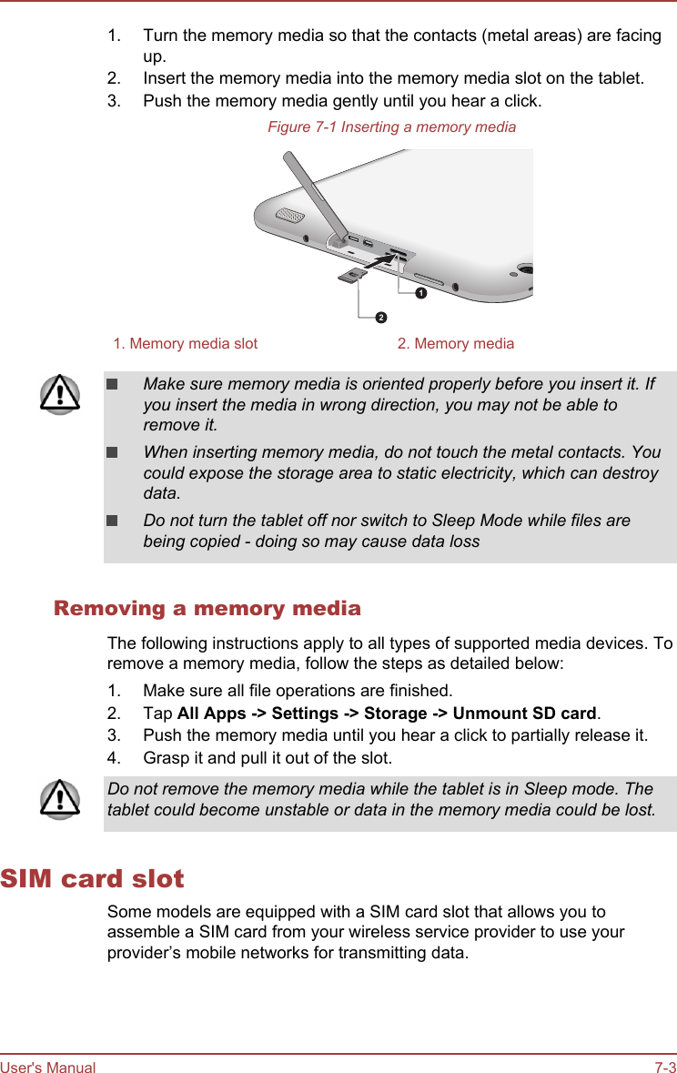 1. Turn the memory media so that the contacts (metal areas) are facingup.2. Insert the memory media into the memory media slot on the tablet.3. Push the memory media gently until you hear a click.Figure 7-1 Inserting a memory media121. Memory media slot 2. Memory mediaMake sure memory media is oriented properly before you insert it. Ifyou insert the media in wrong direction, you may not be able toremove it.When inserting memory media, do not touch the metal contacts. Youcould expose the storage area to static electricity, which can destroydata.Do not turn the tablet off nor switch to Sleep Mode while files arebeing copied - doing so may cause data lossRemoving a memory mediaThe following instructions apply to all types of supported media devices. Toremove a memory media, follow the steps as detailed below:1. Make sure all file operations are finished.2. Tap All Apps -&gt; Settings -&gt; Storage -&gt; Unmount SD card.3. Push the memory media until you hear a click to partially release it.4. Grasp it and pull it out of the slot.Do not remove the memory media while the tablet is in Sleep mode. Thetablet could become unstable or data in the memory media could be lost.SIM card slotSome models are equipped with a SIM card slot that allows you toassemble a SIM card from your wireless service provider to use yourprovider’s mobile networks for transmitting data.User&apos;s Manual 7-3
