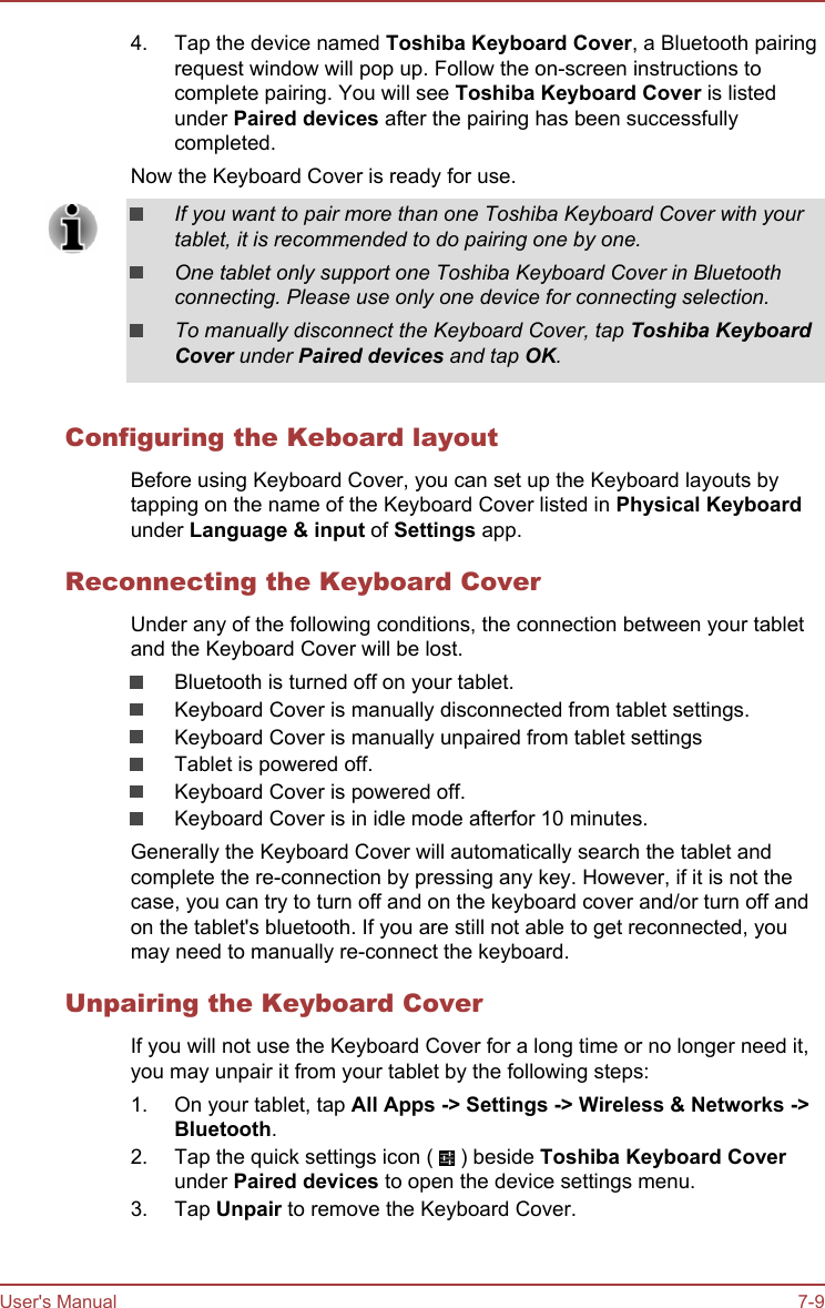 4. Tap the device named Toshiba Keyboard Cover, a Bluetooth pairingrequest window will pop up. Follow the on-screen instructions tocomplete pairing. You will see Toshiba Keyboard Cover is listedunder Paired devices after the pairing has been successfullycompleted.Now the Keyboard Cover is ready for use.If you want to pair more than one Toshiba Keyboard Cover with yourtablet, it is recommended to do pairing one by one.One tablet only support one Toshiba Keyboard Cover in Bluetoothconnecting. Please use only one device for connecting selection.To manually disconnect the Keyboard Cover, tap Toshiba Keyboard Cover under Paired devices and tap OK.Configuring the Keboard layoutBefore using Keyboard Cover, you can set up the Keyboard layouts bytapping on the name of the Keyboard Cover listed in Physical Keyboardunder Language &amp; input of Settings app.Reconnecting the Keyboard CoverUnder any of the following conditions, the connection between your tabletand the Keyboard Cover will be lost.Bluetooth is turned off on your tablet.Keyboard Cover is manually disconnected from tablet settings.Keyboard Cover is manually unpaired from tablet settingsTablet is powered off.Keyboard Cover is powered off.Keyboard Cover is in idle mode afterfor 10 minutes.Generally the Keyboard Cover will automatically search the tablet andcomplete the re-connection by pressing any key. However, if it is not thecase, you can try to turn off and on the keyboard cover and/or turn off andon the tablet&apos;s bluetooth. If you are still not able to get reconnected, youmay need to manually re-connect the keyboard.Unpairing the Keyboard CoverIf you will not use the Keyboard Cover for a long time or no longer need it,you may unpair it from your tablet by the following steps:1. On your tablet, tap All Apps -&gt; Settings -&gt; Wireless &amp; Networks -&gt;Bluetooth.2. Tap the quick settings icon (   ) beside Toshiba Keyboard Coverunder Paired devices to open the device settings menu.3. Tap Unpair to remove the Keyboard Cover.User&apos;s Manual 7-9