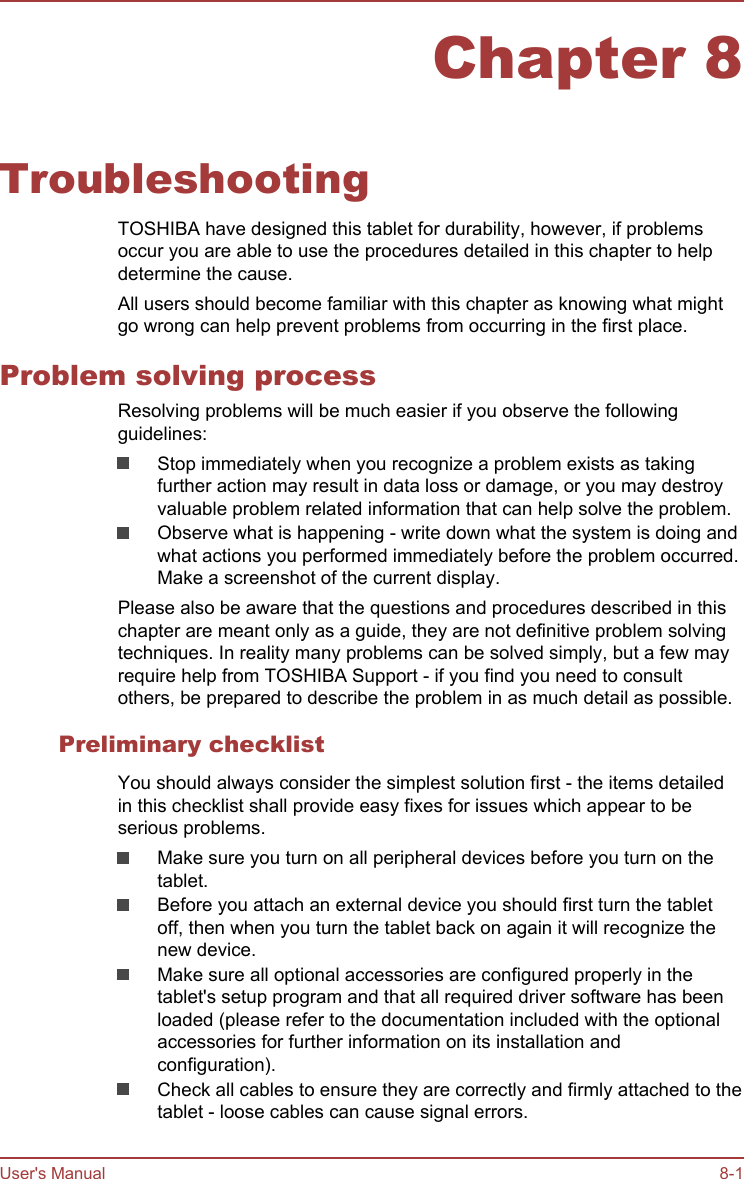 Chapter 8TroubleshootingTOSHIBA have designed this tablet for durability, however, if problemsoccur you are able to use the procedures detailed in this chapter to helpdetermine the cause.All users should become familiar with this chapter as knowing what mightgo wrong can help prevent problems from occurring in the first place.Problem solving processResolving problems will be much easier if you observe the followingguidelines:Stop immediately when you recognize a problem exists as takingfurther action may result in data loss or damage, or you may destroyvaluable problem related information that can help solve the problem.Observe what is happening - write down what the system is doing andwhat actions you performed immediately before the problem occurred.Make a screenshot of the current display.Please also be aware that the questions and procedures described in thischapter are meant only as a guide, they are not definitive problem solvingtechniques. In reality many problems can be solved simply, but a few mayrequire help from TOSHIBA Support - if you find you need to consultothers, be prepared to describe the problem in as much detail as possible.Preliminary checklistYou should always consider the simplest solution first - the items detailedin this checklist shall provide easy fixes for issues which appear to beserious problems.Make sure you turn on all peripheral devices before you turn on thetablet.Before you attach an external device you should first turn the tabletoff, then when you turn the tablet back on again it will recognize thenew device.Make sure all optional accessories are configured properly in thetablet&apos;s setup program and that all required driver software has beenloaded (please refer to the documentation included with the optionalaccessories for further information on its installation andconfiguration).Check all cables to ensure they are correctly and firmly attached to thetablet - loose cables can cause signal errors.User&apos;s Manual 8-1