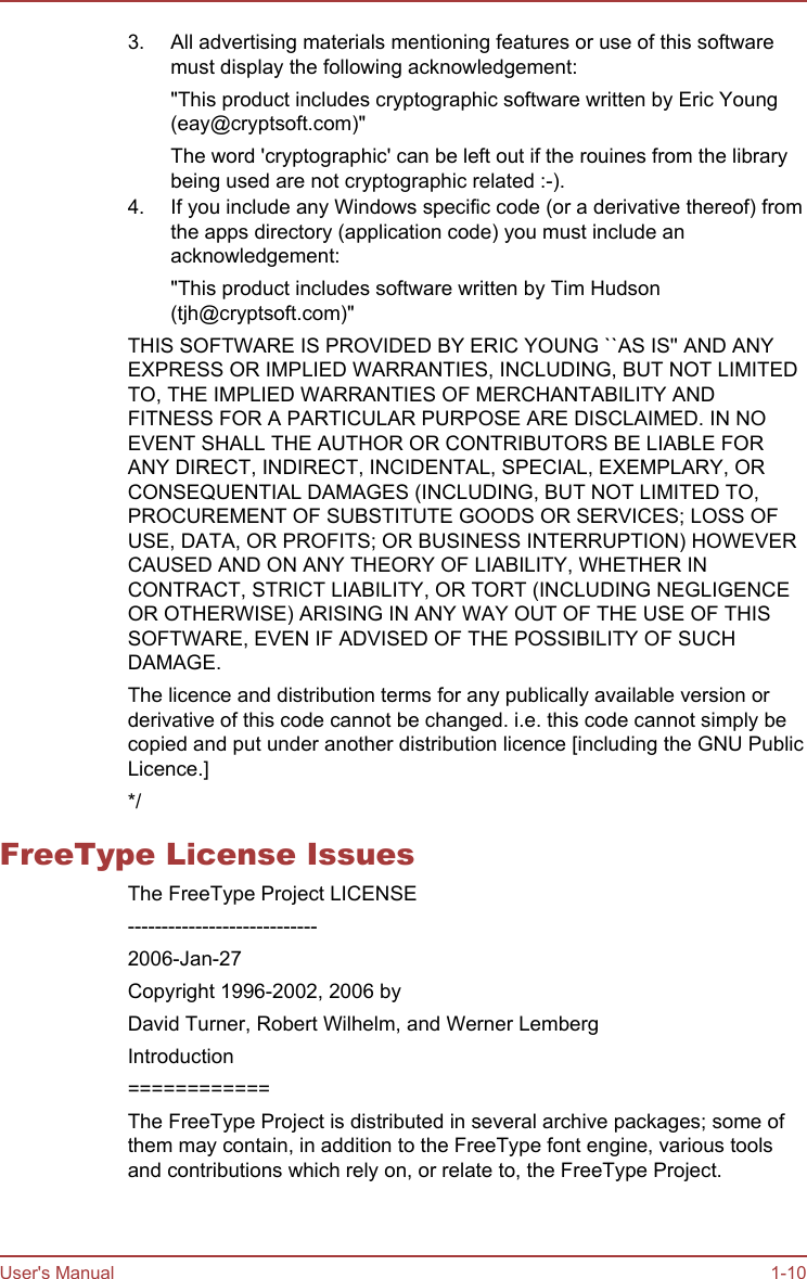 3. All advertising materials mentioning features or use of this softwaremust display the following acknowledgement:&quot;This product includes cryptographic software written by Eric Young(eay@cryptsoft.com)&quot;The word &apos;cryptographic&apos; can be left out if the rouines from the librarybeing used are not cryptographic related :-).4. If you include any Windows specific code (or a derivative thereof) fromthe apps directory (application code) you must include anacknowledgement:&quot;This product includes software written by Tim Hudson(tjh@cryptsoft.com)&quot;THIS SOFTWARE IS PROVIDED BY ERIC YOUNG ``AS IS&apos;&apos; AND ANYEXPRESS OR IMPLIED WARRANTIES, INCLUDING, BUT NOT LIMITEDTO, THE IMPLIED WARRANTIES OF MERCHANTABILITY ANDFITNESS FOR A PARTICULAR PURPOSE ARE DISCLAIMED. IN NOEVENT SHALL THE AUTHOR OR CONTRIBUTORS BE LIABLE FORANY DIRECT, INDIRECT, INCIDENTAL, SPECIAL, EXEMPLARY, ORCONSEQUENTIAL DAMAGES (INCLUDING, BUT NOT LIMITED TO,PROCUREMENT OF SUBSTITUTE GOODS OR SERVICES; LOSS OFUSE, DATA, OR PROFITS; OR BUSINESS INTERRUPTION) HOWEVERCAUSED AND ON ANY THEORY OF LIABILITY, WHETHER INCONTRACT, STRICT LIABILITY, OR TORT (INCLUDING NEGLIGENCEOR OTHERWISE) ARISING IN ANY WAY OUT OF THE USE OF THISSOFTWARE, EVEN IF ADVISED OF THE POSSIBILITY OF SUCHDAMAGE.The licence and distribution terms for any publically available version orderivative of this code cannot be changed. i.e. this code cannot simply becopied and put under another distribution licence [including the GNU PublicLicence.]*/FreeType License IssuesThe FreeType Project LICENSE----------------------------2006-Jan-27Copyright 1996-2002, 2006 byDavid Turner, Robert Wilhelm, and Werner LembergIntroduction============The FreeType Project is distributed in several archive packages; some ofthem may contain, in addition to the FreeType font engine, various toolsand contributions which rely on, or relate to, the FreeType Project.User&apos;s Manual 1-10