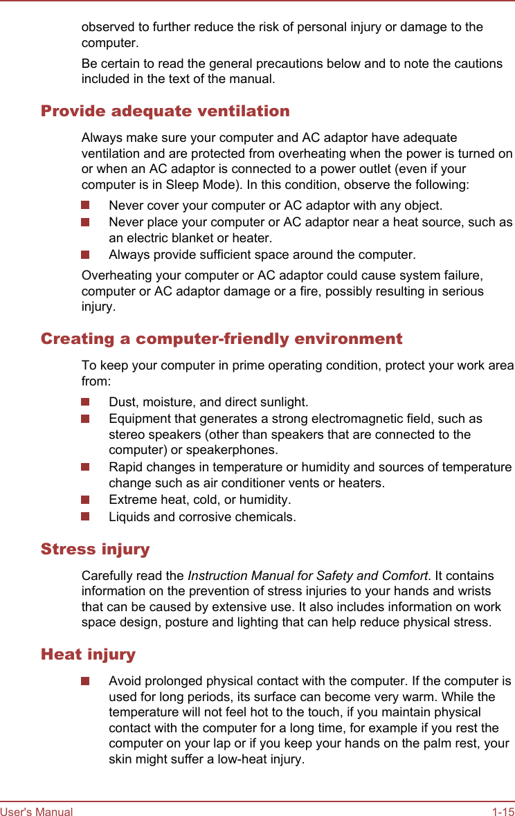 observed to further reduce the risk of personal injury or damage to thecomputer.Be certain to read the general precautions below and to note the cautionsincluded in the text of the manual.Provide adequate ventilationAlways make sure your computer and AC adaptor have adequateventilation and are protected from overheating when the power is turned onor when an AC adaptor is connected to a power outlet (even if yourcomputer is in Sleep Mode). In this condition, observe the following:Never cover your computer or AC adaptor with any object.Never place your computer or AC adaptor near a heat source, such asan electric blanket or heater.Always provide sufficient space around the computer.Overheating your computer or AC adaptor could cause system failure,computer or AC adaptor damage or a fire, possibly resulting in seriousinjury.Creating a computer-friendly environmentTo keep your computer in prime operating condition, protect your work areafrom:Dust, moisture, and direct sunlight.Equipment that generates a strong electromagnetic field, such asstereo speakers (other than speakers that are connected to thecomputer) or speakerphones.Rapid changes in temperature or humidity and sources of temperaturechange such as air conditioner vents or heaters.Extreme heat, cold, or humidity.Liquids and corrosive chemicals.Stress injuryCarefully read the Instruction Manual for Safety and Comfort. It containsinformation on the prevention of stress injuries to your hands and wriststhat can be caused by extensive use. It also includes information on workspace design, posture and lighting that can help reduce physical stress.Heat injuryAvoid prolonged physical contact with the computer. If the computer isused for long periods, its surface can become very warm. While thetemperature will not feel hot to the touch, if you maintain physicalcontact with the computer for a long time, for example if you rest thecomputer on your lap or if you keep your hands on the palm rest, yourskin might suffer a low-heat injury.User&apos;s Manual 1-15