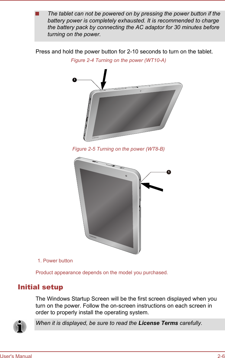 The tablet can not be powered on by pressing the power button if thebattery power is completely exhausted. It is recommended to chargethe battery pack by connecting the AC adaptor for 30 minutes beforeturning on the power.Press and hold the power button for 2-10 seconds to turn on the tablet.Figure 2-4 Turning on the power (WT10-A)1Figure 2-5 Turning on the power (WT8-B)11. Power buttonProduct appearance depends on the model you purchased.Initial setupThe Windows Startup Screen will be the first screen displayed when youturn on the power. Follow the on-screen instructions on each screen inorder to properly install the operating system.When it is displayed, be sure to read the License Terms carefully.User&apos;s Manual 2-6