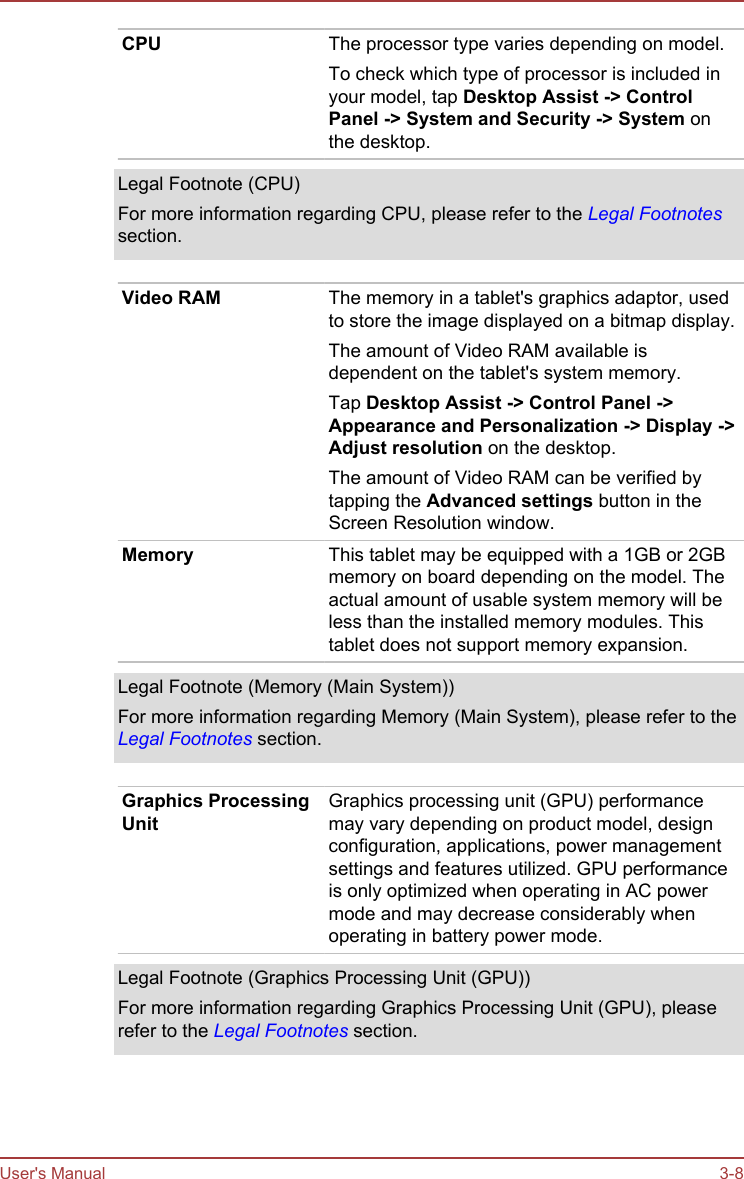 CPU The processor type varies depending on model.To check which type of processor is included inyour model, tap Desktop Assist -&gt; Control Panel -&gt; System and Security -&gt; System onthe desktop.Legal Footnote (CPU)For more information regarding CPU, please refer to the Legal Footnotessection.Video RAM The memory in a tablet&apos;s graphics adaptor, usedto store the image displayed on a bitmap display.The amount of Video RAM available isdependent on the tablet&apos;s system memory.Tap Desktop Assist -&gt; Control Panel -&gt;Appearance and Personalization -&gt; Display -&gt;Adjust resolution on the desktop.The amount of Video RAM can be verified bytapping the Advanced settings button in theScreen Resolution window.Memory This tablet may be equipped with a 1GB or 2GBmemory on board depending on the model. Theactual amount of usable system memory will beless than the installed memory modules. Thistablet does not support memory expansion.Legal Footnote (Memory (Main System))For more information regarding Memory (Main System), please refer to theLegal Footnotes section.Graphics ProcessingUnitGraphics processing unit (GPU) performancemay vary depending on product model, designconfiguration, applications, power managementsettings and features utilized. GPU performanceis only optimized when operating in AC powermode and may decrease considerably whenoperating in battery power mode.Legal Footnote (Graphics Processing Unit (GPU))For more information regarding Graphics Processing Unit (GPU), pleaserefer to the Legal Footnotes section.User&apos;s Manual 3-8