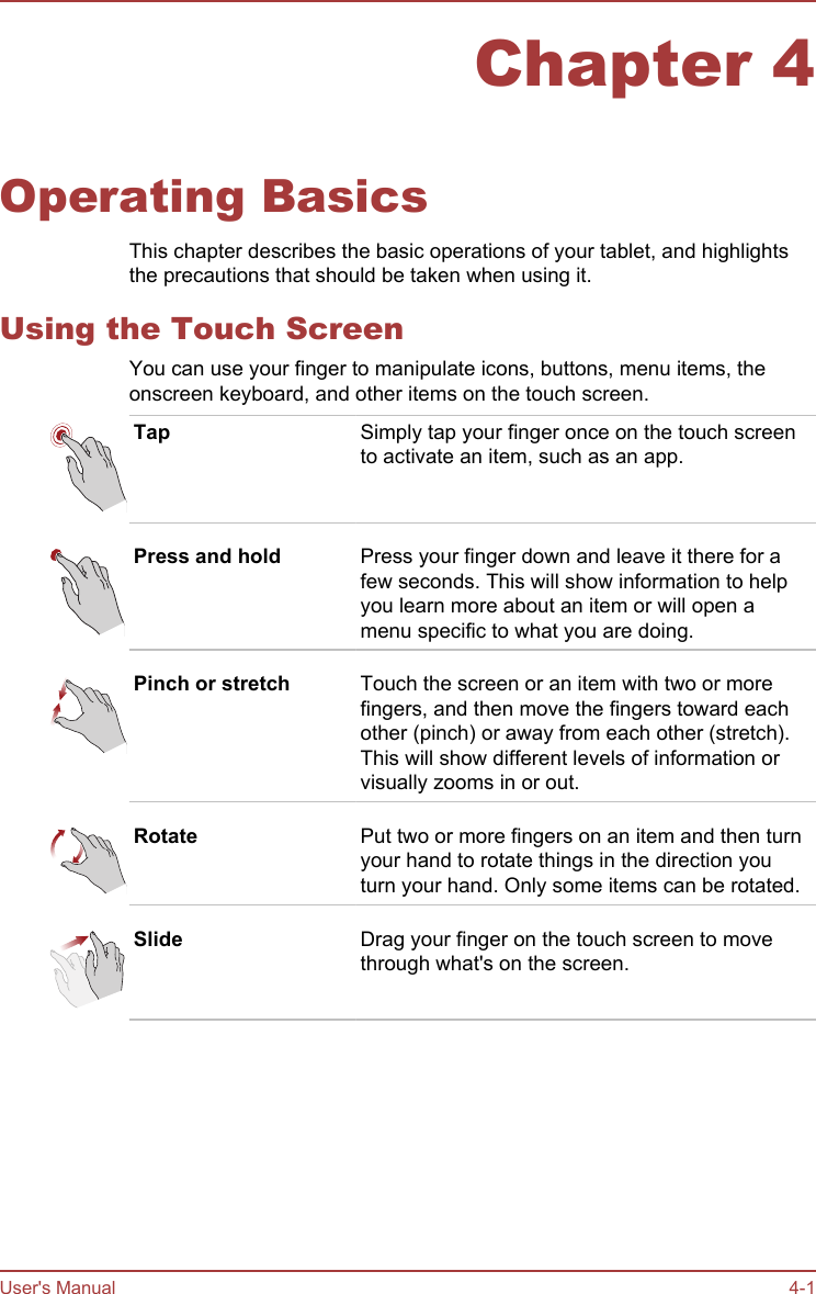 Chapter 4Operating BasicsThis chapter describes the basic operations of your tablet, and highlightsthe precautions that should be taken when using it.Using the Touch ScreenYou can use your finger to manipulate icons, buttons, menu items, theonscreen keyboard, and other items on the touch screen.Tap Simply tap your finger once on the touch screento activate an item, such as an app.Press and hold Press your finger down and leave it there for afew seconds. This will show information to helpyou learn more about an item or will open amenu specific to what you are doing.Pinch or stretch Touch the screen or an item with two or morefingers, and then move the fingers toward eachother (pinch) or away from each other (stretch).This will show different levels of information orvisually zooms in or out.Rotate Put two or more fingers on an item and then turnyour hand to rotate things in the direction youturn your hand. Only some items can be rotated.Slide Drag your finger on the touch screen to movethrough what&apos;s on the screen.User&apos;s Manual 4-1