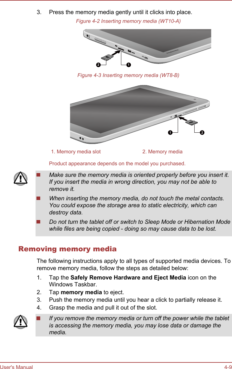 3. Press the memory media gently until it clicks into place.Figure 4-2 Inserting memory media (WT10-A)12Figure 4-3 Inserting memory media (WT8-B)1 21. Memory media slot 2. Memory mediaProduct appearance depends on the model you purchased.Make sure the memory media is oriented properly before you insert it.If you insert the media in wrong direction, you may not be able toremove it.When inserting the memory media, do not touch the metal contacts.You could expose the storage area to static electricity, which candestroy data.Do not turn the tablet off or switch to Sleep Mode or Hibernation Modewhile files are being copied - doing so may cause data to be lost.Removing memory mediaThe following instructions apply to all types of supported media devices. Toremove memory media, follow the steps as detailed below:1. Tap the Safely Remove Hardware and Eject Media icon on theWindows Taskbar.2. Tap memory media to eject.3. Push the memory media until you hear a click to partially release it.4. Grasp the media and pull it out of the slot.If you remove the memory media or turn off the power while the tabletis accessing the memory media, you may lose data or damage themedia.User&apos;s Manual 4-9