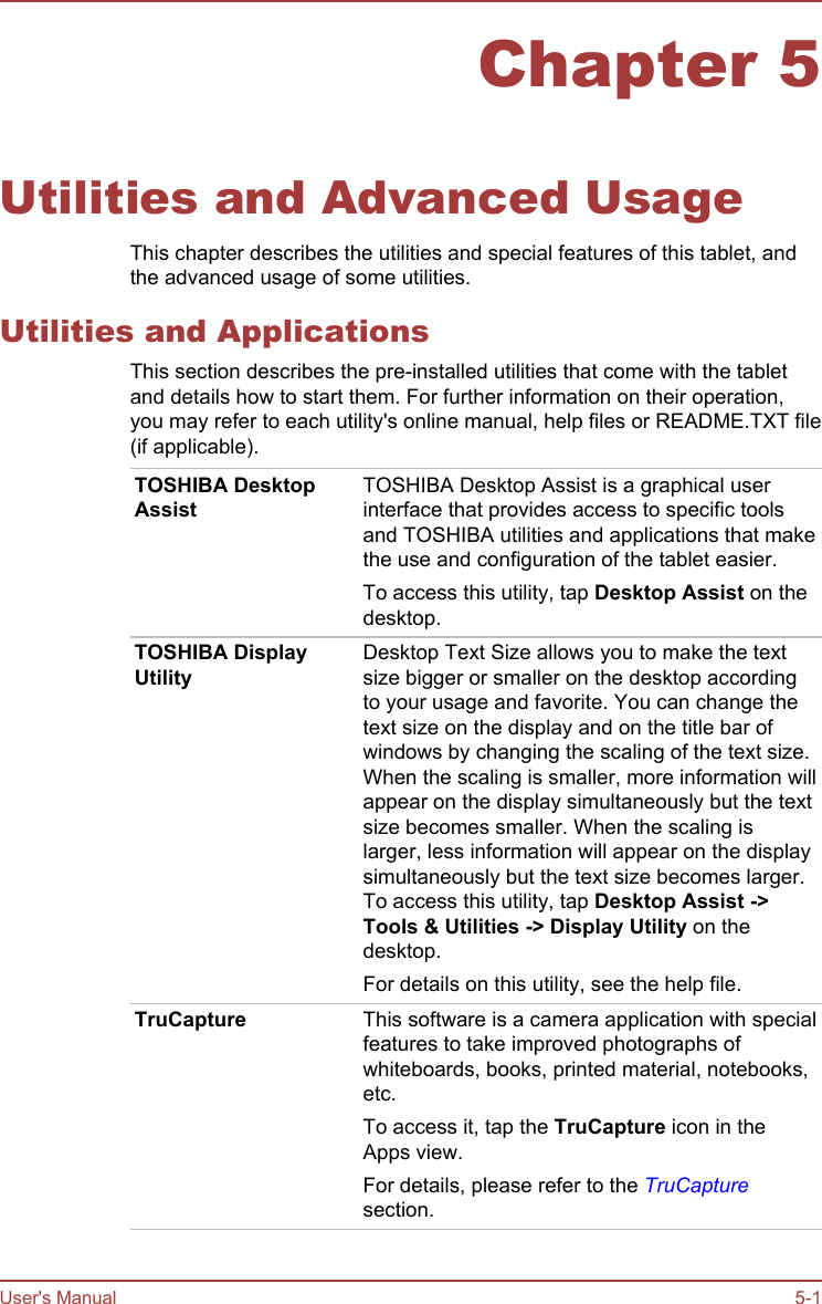 Chapter 5Utilities and Advanced UsageThis chapter describes the utilities and special features of this tablet, andthe advanced usage of some utilities.Utilities and ApplicationsThis section describes the pre-installed utilities that come with the tabletand details how to start them. For further information on their operation,you may refer to each utility&apos;s online manual, help files or README.TXT file(if applicable).TOSHIBA DesktopAssistTOSHIBA Desktop Assist is a graphical userinterface that provides access to specific toolsand TOSHIBA utilities and applications that makethe use and configuration of the tablet easier.To access this utility, tap Desktop Assist on thedesktop.TOSHIBA DisplayUtilityDesktop Text Size allows you to make the textsize bigger or smaller on the desktop accordingto your usage and favorite. You can change thetext size on the display and on the title bar ofwindows by changing the scaling of the text size.When the scaling is smaller, more information willappear on the display simultaneously but the textsize becomes smaller. When the scaling islarger, less information will appear on the displaysimultaneously but the text size becomes larger.To access this utility, tap Desktop Assist -&gt;Tools &amp; Utilities -&gt; Display Utility on thedesktop.For details on this utility, see the help file.TruCapture This software is a camera application with specialfeatures to take improved photographs ofwhiteboards, books, printed material, notebooks,etc.To access it, tap the TruCapture icon in theApps view.For details, please refer to the TruCapturesection.User&apos;s Manual 5-1