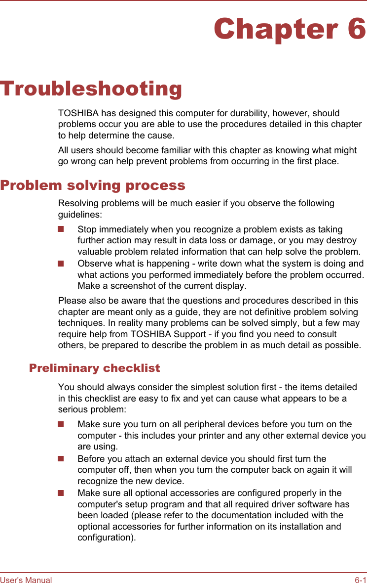 Chapter 6TroubleshootingTOSHIBA has designed this computer for durability, however, shouldproblems occur you are able to use the procedures detailed in this chapterto help determine the cause.All users should become familiar with this chapter as knowing what mightgo wrong can help prevent problems from occurring in the first place.Problem solving processResolving problems will be much easier if you observe the followingguidelines:Stop immediately when you recognize a problem exists as takingfurther action may result in data loss or damage, or you may destroyvaluable problem related information that can help solve the problem.Observe what is happening - write down what the system is doing andwhat actions you performed immediately before the problem occurred.Make a screenshot of the current display.Please also be aware that the questions and procedures described in thischapter are meant only as a guide, they are not definitive problem solvingtechniques. In reality many problems can be solved simply, but a few mayrequire help from TOSHIBA Support - if you find you need to consultothers, be prepared to describe the problem in as much detail as possible.Preliminary checklistYou should always consider the simplest solution first - the items detailedin this checklist are easy to fix and yet can cause what appears to be aserious problem:Make sure you turn on all peripheral devices before you turn on thecomputer - this includes your printer and any other external device youare using.Before you attach an external device you should first turn thecomputer off, then when you turn the computer back on again it willrecognize the new device.Make sure all optional accessories are configured properly in thecomputer&apos;s setup program and that all required driver software hasbeen loaded (please refer to the documentation included with theoptional accessories for further information on its installation andconfiguration).User&apos;s Manual 6-1