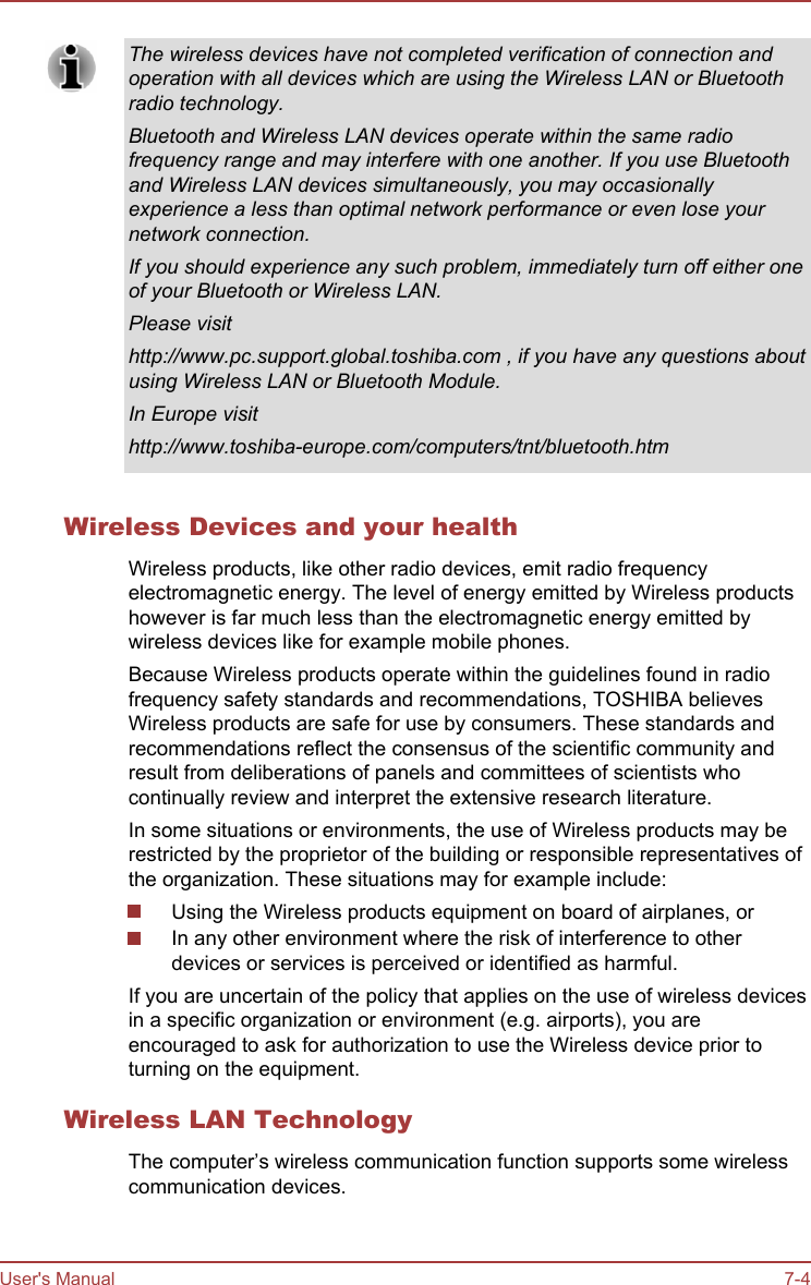 The wireless devices have not completed verification of connection andoperation with all devices which are using the Wireless LAN or Bluetoothradio technology.Bluetooth and Wireless LAN devices operate within the same radiofrequency range and may interfere with one another. If you use Bluetoothand Wireless LAN devices simultaneously, you may occasionallyexperience a less than optimal network performance or even lose yournetwork connection.If you should experience any such problem, immediately turn off either oneof your Bluetooth or Wireless LAN.Please visithttp://www.pc.support.global.toshiba.com , if you have any questions aboutusing Wireless LAN or Bluetooth Module.In Europe visithttp://www.toshiba-europe.com/computers/tnt/bluetooth.htmWireless Devices and your healthWireless products, like other radio devices, emit radio frequencyelectromagnetic energy. The level of energy emitted by Wireless productshowever is far much less than the electromagnetic energy emitted bywireless devices like for example mobile phones.Because Wireless products operate within the guidelines found in radiofrequency safety standards and recommendations, TOSHIBA believesWireless products are safe for use by consumers. These standards andrecommendations reflect the consensus of the scientific community andresult from deliberations of panels and committees of scientists whocontinually review and interpret the extensive research literature.In some situations or environments, the use of Wireless products may berestricted by the proprietor of the building or responsible representatives ofthe organization. These situations may for example include:Using the Wireless products equipment on board of airplanes, orIn any other environment where the risk of interference to otherdevices or services is perceived or identified as harmful.If you are uncertain of the policy that applies on the use of wireless devicesin a specific organization or environment (e.g. airports), you areencouraged to ask for authorization to use the Wireless device prior toturning on the equipment.Wireless LAN TechnologyThe computer’s wireless communication function supports some wirelesscommunication devices.User&apos;s Manual 7-4