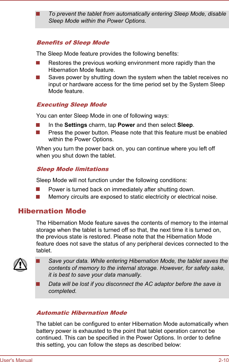 To prevent the tablet from automatically entering Sleep Mode, disableSleep Mode within the Power Options.Benefits of Sleep ModeThe Sleep Mode feature provides the following benefits:Restores the previous working environment more rapidly than theHibernation Mode feature.Saves power by shutting down the system when the tablet receives noinput or hardware access for the time period set by the System SleepMode feature.Executing Sleep ModeYou can enter Sleep Mode in one of following ways:In the Settings charm, tap Power and then select Sleep.Press the power button. Please note that this feature must be enabledwithin the Power Options.When you turn the power back on, you can continue where you left offwhen you shut down the tablet.Sleep Mode limitationsSleep Mode will not function under the following conditions:Power is turned back on immediately after shutting down.Memory circuits are exposed to static electricity or electrical noise.Hibernation ModeThe Hibernation Mode feature saves the contents of memory to the internalstorage when the tablet is turned off so that, the next time it is turned on,the previous state is restored. Please note that the Hibernation Modefeature does not save the status of any peripheral devices connected to thetablet.Save your data. While entering Hibernation Mode, the tablet saves thecontents of memory to the internal storage. However, for safety sake,it is best to save your data manually.Data will be lost if you disconnect the AC adaptor before the save iscompleted.Automatic Hibernation ModeThe tablet can be configured to enter Hibernation Mode automatically whenbattery power is exhausted to the point that tablet operation cannot becontinued. This can be specified in the Power Options. In order to definethis setting, you can follow the steps as described below:User&apos;s Manual 2-10