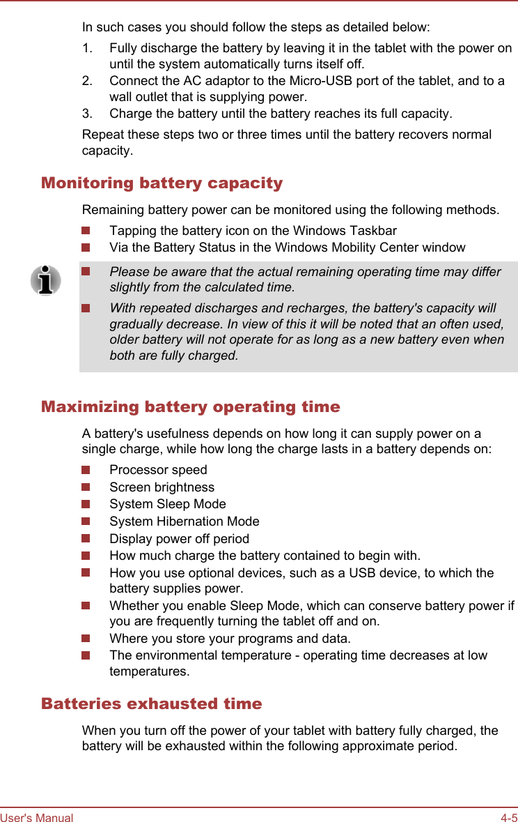 In such cases you should follow the steps as detailed below:1. Fully discharge the battery by leaving it in the tablet with the power onuntil the system automatically turns itself off.2. Connect the AC adaptor to the Micro-USB port of the tablet, and to awall outlet that is supplying power.3. Charge the battery until the battery reaches its full capacity.Repeat these steps two or three times until the battery recovers normalcapacity.Monitoring battery capacityRemaining battery power can be monitored using the following methods.Tapping the battery icon on the Windows TaskbarVia the Battery Status in the Windows Mobility Center windowPlease be aware that the actual remaining operating time may differslightly from the calculated time.With repeated discharges and recharges, the battery&apos;s capacity willgradually decrease. In view of this it will be noted that an often used,older battery will not operate for as long as a new battery even whenboth are fully charged.Maximizing battery operating timeA battery&apos;s usefulness depends on how long it can supply power on asingle charge, while how long the charge lasts in a battery depends on:Processor speedScreen brightnessSystem Sleep ModeSystem Hibernation ModeDisplay power off periodHow much charge the battery contained to begin with.How you use optional devices, such as a USB device, to which thebattery supplies power.Whether you enable Sleep Mode, which can conserve battery power ifyou are frequently turning the tablet off and on.Where you store your programs and data.The environmental temperature - operating time decreases at lowtemperatures.Batteries exhausted timeWhen you turn off the power of your tablet with battery fully charged, thebattery will be exhausted within the following approximate period.User&apos;s Manual 4-5