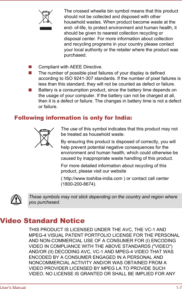 The crossed wheelie bin symbol means that this productshould not be collected and disposed with otherhousehold wastes. When product become waste at theend- of-life, to protect environment and human health, itshould be given to nearest collection recycling ordisposal center. For more information about collectionand recycling programs in your country please contactyour local authority or the retailer where the product waspurchased.Compliant with AEEE Directive.The number of possible pixel failures of your display is definedaccording to ISO 9241-307 standards. If the number of pixel failures isless than this standard, they will not be counted as defect or failure.Battery is a consumption product, since the battery time depends onthe usage of your computer. If the battery can not be charged at all,then it is a defect or failure. The changes in battery time is not a defector failure.Following information is only for India:The use of this symbol indicates that this product may notbe treated as household waste.By ensuring this product is disposed of correctly, you willhelp prevent potential negative consequences for theenvironment and human health, which could otherwise becaused by inappropriate waste handling of this product.For more detailed information about recycling of thisproduct, please visit our website( http://www.toshiba-india.com ) or contact call center(1800-200-8674).These symbols may not stick depending on the country and region whereyou purchased.Video Standard NoticeTHIS PRODUCT IS LICENSED UNDER THE AVC, THE VC-1 ANDMPEG-4 VISUAL PATENT PORTFOLIO LICENSE FOR THE PERSONALAND NON-COMMERCIAL USE OF A CONSUMER FOR (I) ENCODINGVIDEO IN COMPLIANCE WITH THE ABOVE STANDARDS (&quot;VIDEO&quot;)AND/OR (II) DECODING AVC, VC-1 AND MPEG-4 VIDEO THAT WASENCODED BY A CONSUMER ENGAGED IN A PERSONAL ANDNONCOMMERCIAL ACTIVITY AND/OR WAS OBTAINED FROM AVIDEO PROVIDER LICENSED BY MPEG LA TO PROVIDE SUCHVIDEO. NO LICENSE IS GRANTED OR SHALL BE IMPLIED FOR ANYUser&apos;s Manual 1-7