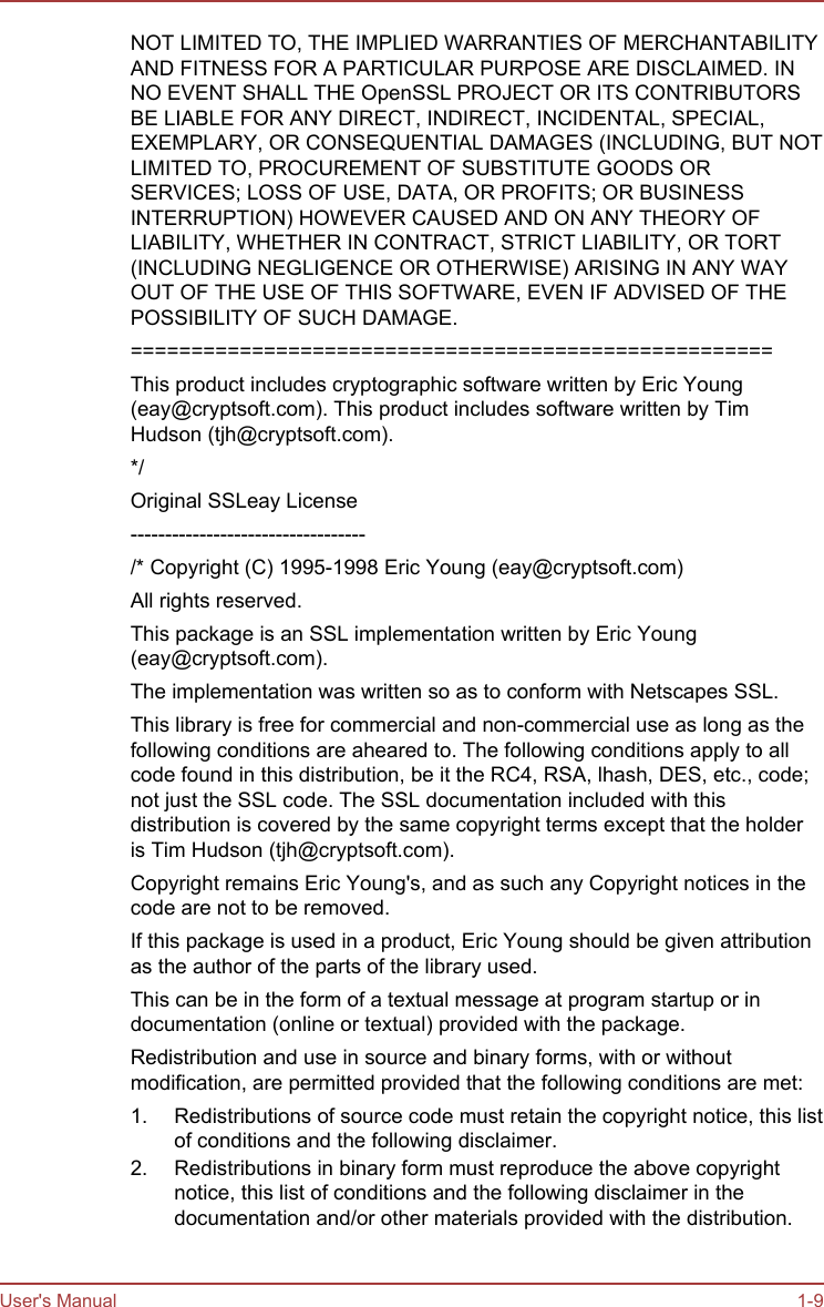 NOT LIMITED TO, THE IMPLIED WARRANTIES OF MERCHANTABILITYAND FITNESS FOR A PARTICULAR PURPOSE ARE DISCLAIMED. INNO EVENT SHALL THE OpenSSL PROJECT OR ITS CONTRIBUTORSBE LIABLE FOR ANY DIRECT, INDIRECT, INCIDENTAL, SPECIAL,EXEMPLARY, OR CONSEQUENTIAL DAMAGES (INCLUDING, BUT NOTLIMITED TO, PROCUREMENT OF SUBSTITUTE GOODS ORSERVICES; LOSS OF USE, DATA, OR PROFITS; OR BUSINESSINTERRUPTION) HOWEVER CAUSED AND ON ANY THEORY OFLIABILITY, WHETHER IN CONTRACT, STRICT LIABILITY, OR TORT(INCLUDING NEGLIGENCE OR OTHERWISE) ARISING IN ANY WAYOUT OF THE USE OF THIS SOFTWARE, EVEN IF ADVISED OF THEPOSSIBILITY OF SUCH DAMAGE.=====================================================This product includes cryptographic software written by Eric Young(eay@cryptsoft.com). This product includes software written by TimHudson (tjh@cryptsoft.com).*/Original SSLeay License----------------------------------/* Copyright (C) 1995-1998 Eric Young (eay@cryptsoft.com)All rights reserved.This package is an SSL implementation written by Eric Young(eay@cryptsoft.com).The implementation was written so as to conform with Netscapes SSL.This library is free for commercial and non-commercial use as long as thefollowing conditions are aheared to. The following conditions apply to allcode found in this distribution, be it the RC4, RSA, lhash, DES, etc., code;not just the SSL code. The SSL documentation included with thisdistribution is covered by the same copyright terms except that the holderis Tim Hudson (tjh@cryptsoft.com).Copyright remains Eric Young&apos;s, and as such any Copyright notices in thecode are not to be removed.If this package is used in a product, Eric Young should be given attributionas the author of the parts of the library used.This can be in the form of a textual message at program startup or indocumentation (online or textual) provided with the package.Redistribution and use in source and binary forms, with or withoutmodification, are permitted provided that the following conditions are met:1. Redistributions of source code must retain the copyright notice, this listof conditions and the following disclaimer.2. Redistributions in binary form must reproduce the above copyrightnotice, this list of conditions and the following disclaimer in thedocumentation and/or other materials provided with the distribution.User&apos;s Manual 1-9