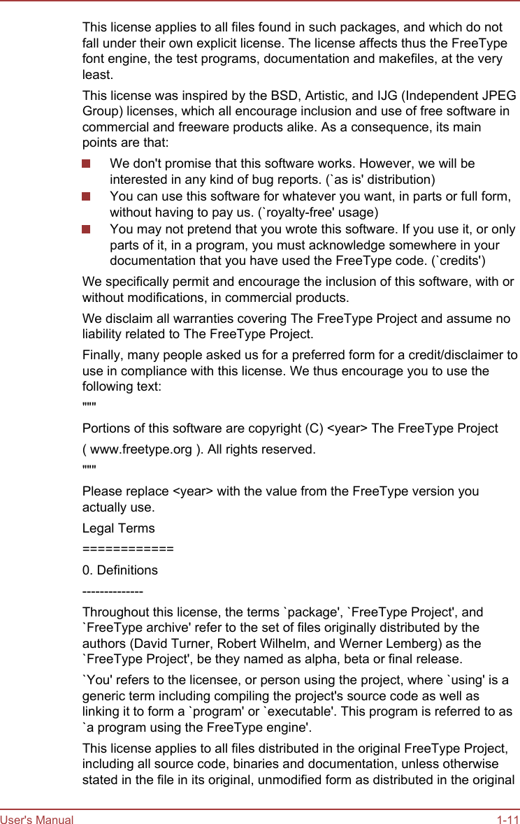 This license applies to all files found in such packages, and which do notfall under their own explicit license. The license affects thus the FreeTypefont engine, the test programs, documentation and makefiles, at the veryleast.This license was inspired by the BSD, Artistic, and IJG (Independent JPEGGroup) licenses, which all encourage inclusion and use of free software incommercial and freeware products alike. As a consequence, its mainpoints are that:We don&apos;t promise that this software works. However, we will beinterested in any kind of bug reports. (`as is&apos; distribution)You can use this software for whatever you want, in parts or full form,without having to pay us. (`royalty-free&apos; usage)You may not pretend that you wrote this software. If you use it, or onlyparts of it, in a program, you must acknowledge somewhere in yourdocumentation that you have used the FreeType code. (`credits&apos;)We specifically permit and encourage the inclusion of this software, with orwithout modifications, in commercial products.We disclaim all warranties covering The FreeType Project and assume noliability related to The FreeType Project.Finally, many people asked us for a preferred form for a credit/disclaimer touse in compliance with this license. We thus encourage you to use thefollowing text:&quot;&quot;&quot;Portions of this software are copyright (C) &lt;year&gt; The FreeType Project( www.freetype.org ). All rights reserved.&quot;&quot;&quot;Please replace &lt;year&gt; with the value from the FreeType version youactually use.Legal Terms============0. Definitions--------------Throughout this license, the terms `package&apos;, `FreeType Project&apos;, and`FreeType archive&apos; refer to the set of files originally distributed by theauthors (David Turner, Robert Wilhelm, and Werner Lemberg) as the`FreeType Project&apos;, be they named as alpha, beta or final release.`You&apos; refers to the licensee, or person using the project, where `using&apos; is ageneric term including compiling the project&apos;s source code as well aslinking it to form a `program&apos; or `executable&apos;. This program is referred to as`a program using the FreeType engine&apos;.This license applies to all files distributed in the original FreeType Project,including all source code, binaries and documentation, unless otherwisestated in the file in its original, unmodified form as distributed in the originalUser&apos;s Manual 1-11