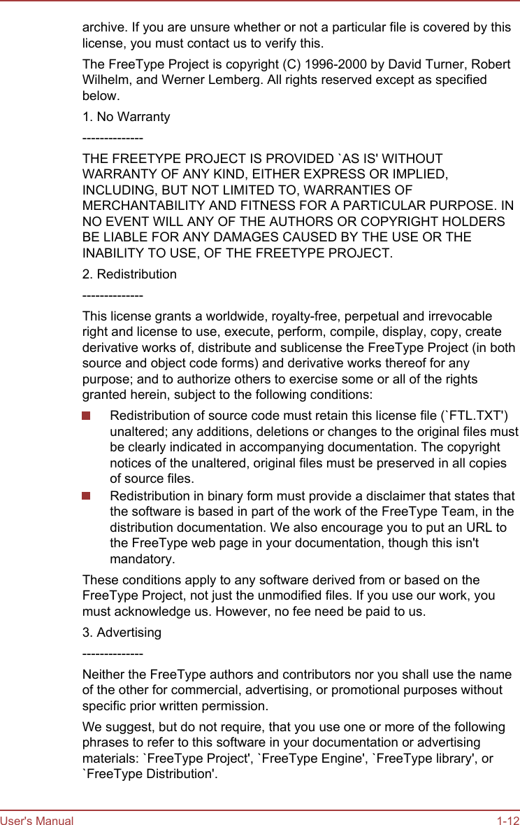 archive. If you are unsure whether or not a particular file is covered by thislicense, you must contact us to verify this.The FreeType Project is copyright (C) 1996-2000 by David Turner, RobertWilhelm, and Werner Lemberg. All rights reserved except as specifiedbelow.1. No Warranty--------------THE FREETYPE PROJECT IS PROVIDED `AS IS&apos; WITHOUTWARRANTY OF ANY KIND, EITHER EXPRESS OR IMPLIED,INCLUDING, BUT NOT LIMITED TO, WARRANTIES OFMERCHANTABILITY AND FITNESS FOR A PARTICULAR PURPOSE. INNO EVENT WILL ANY OF THE AUTHORS OR COPYRIGHT HOLDERSBE LIABLE FOR ANY DAMAGES CAUSED BY THE USE OR THEINABILITY TO USE, OF THE FREETYPE PROJECT.2. Redistribution--------------This license grants a worldwide, royalty-free, perpetual and irrevocableright and license to use, execute, perform, compile, display, copy, createderivative works of, distribute and sublicense the FreeType Project (in bothsource and object code forms) and derivative works thereof for anypurpose; and to authorize others to exercise some or all of the rightsgranted herein, subject to the following conditions:Redistribution of source code must retain this license file (`FTL.TXT&apos;)unaltered; any additions, deletions or changes to the original files mustbe clearly indicated in accompanying documentation. The copyrightnotices of the unaltered, original files must be preserved in all copiesof source files.Redistribution in binary form must provide a disclaimer that states thatthe software is based in part of the work of the FreeType Team, in thedistribution documentation. We also encourage you to put an URL tothe FreeType web page in your documentation, though this isn&apos;tmandatory.These conditions apply to any software derived from or based on theFreeType Project, not just the unmodified files. If you use our work, youmust acknowledge us. However, no fee need be paid to us.3. Advertising--------------Neither the FreeType authors and contributors nor you shall use the nameof the other for commercial, advertising, or promotional purposes withoutspecific prior written permission.We suggest, but do not require, that you use one or more of the followingphrases to refer to this software in your documentation or advertisingmaterials: `FreeType Project&apos;, `FreeType Engine&apos;, `FreeType library&apos;, or`FreeType Distribution&apos;.User&apos;s Manual 1-12