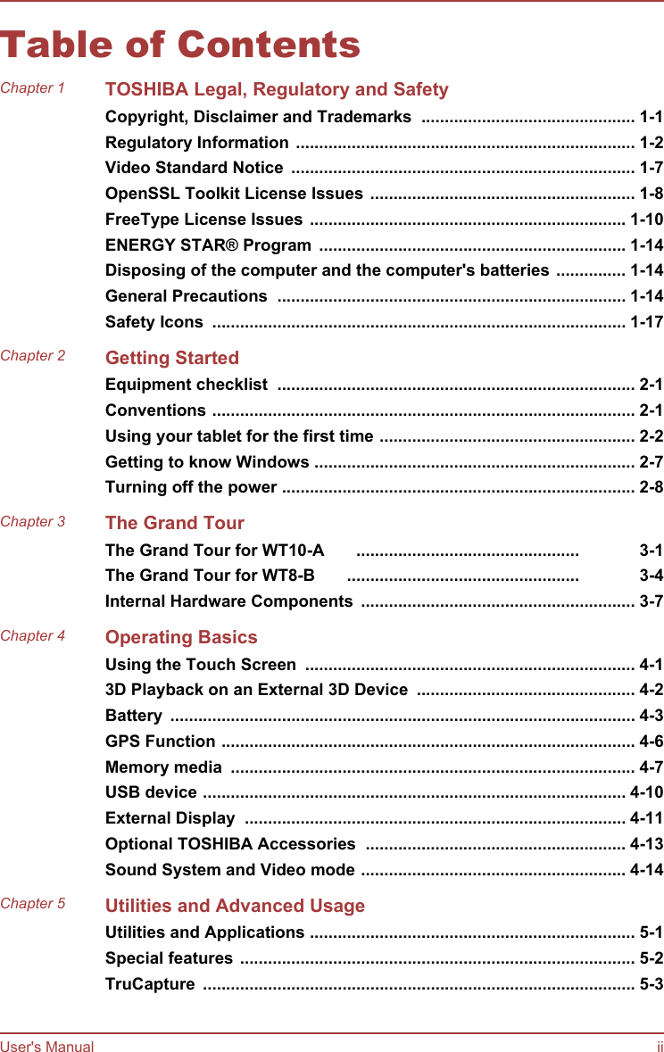 Table of ContentsChapter 1 TOSHIBA Legal, Regulatory and SafetyCopyright, Disclaimer and Trademarks  .............................................. 1-1Regulatory Information ......................................................................... 1-2Video Standard Notice  .......................................................................... 1-7OpenSSL Toolkit License Issues ......................................................... 1-8FreeType License Issues .................................................................... 1-10ENERGY STAR® Program  .................................................................. 1-14Disposing of the computer and the computer&apos;s batteries ............... 1-14General Precautions  ........................................................................... 1-14Safety Icons  ......................................................................................... 1-17Chapter 2 Getting StartedEquipment checklist  ............................................................................. 2-1Conventions ........................................................................................... 2-1Using your tablet for the first time ....................................................... 2-2Getting to know Windows ..................................................................... 2-7Turning off the power ............................................................................ 2-8Chapter 3 The Grand TourThe Grand Tour for WT10-A  ................................................ 3-1The Grand Tour for WT8-B  .................................................. 3-4Internal Hardware Components  ........................................................... 3-7Chapter 4 Operating BasicsUsing the Touch Screen  ....................................................................... 4-13D Playback on an External 3D Device  ............................................... 4-2Battery  .................................................................................................... 4-3GPS Function ......................................................................................... 4-6Memory media  ....................................................................................... 4-7USB device ........................................................................................... 4-10External Display  .................................................................................. 4-11Optional TOSHIBA Accessories  ........................................................ 4-13Sound System and Video mode ......................................................... 4-14Chapter 5 Utilities and Advanced UsageUtilities and Applications ...................................................................... 5-1Special features ..................................................................................... 5-2TruCapture  ............................................................................................. 5-3User&apos;s Manual ii