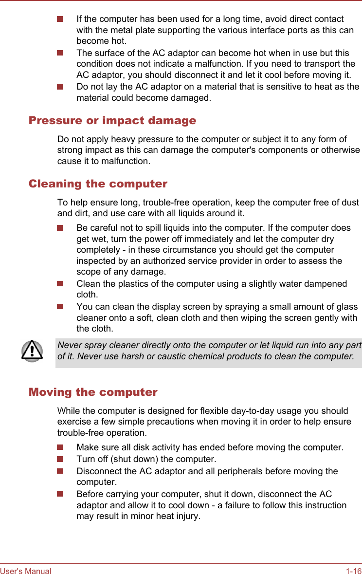 If the computer has been used for a long time, avoid direct contactwith the metal plate supporting the various interface ports as this canbecome hot.The surface of the AC adaptor can become hot when in use but thiscondition does not indicate a malfunction. If you need to transport theAC adaptor, you should disconnect it and let it cool before moving it.Do not lay the AC adaptor on a material that is sensitive to heat as thematerial could become damaged.Pressure or impact damageDo not apply heavy pressure to the computer or subject it to any form ofstrong impact as this can damage the computer&apos;s components or otherwisecause it to malfunction.Cleaning the computerTo help ensure long, trouble-free operation, keep the computer free of dustand dirt, and use care with all liquids around it.Be careful not to spill liquids into the computer. If the computer doesget wet, turn the power off immediately and let the computer drycompletely - in these circumstance you should get the computerinspected by an authorized service provider in order to assess thescope of any damage.Clean the plastics of the computer using a slightly water dampenedcloth.You can clean the display screen by spraying a small amount of glasscleaner onto a soft, clean cloth and then wiping the screen gently withthe cloth.Never spray cleaner directly onto the computer or let liquid run into any partof it. Never use harsh or caustic chemical products to clean the computer.Moving the computerWhile the computer is designed for flexible day-to-day usage you shouldexercise a few simple precautions when moving it in order to help ensuretrouble-free operation.Make sure all disk activity has ended before moving the computer.Turn off (shut down) the computer.Disconnect the AC adaptor and all peripherals before moving thecomputer.Before carrying your computer, shut it down, disconnect the ACadaptor and allow it to cool down - a failure to follow this instructionmay result in minor heat injury.User&apos;s Manual 1-16