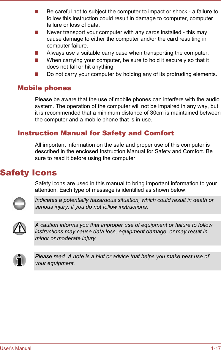 Be careful not to subject the computer to impact or shock - a failure tofollow this instruction could result in damage to computer, computerfailure or loss of data.Never transport your computer with any cards installed - this maycause damage to either the computer and/or the card resulting incomputer failure.Always use a suitable carry case when transporting the computer.When carrying your computer, be sure to hold it securely so that itdoes not fall or hit anything.Do not carry your computer by holding any of its protruding elements.Mobile phonesPlease be aware that the use of mobile phones can interfere with the audiosystem. The operation of the computer will not be impaired in any way, butit is recommended that a minimum distance of 30cm is maintained betweenthe computer and a mobile phone that is in use.Instruction Manual for Safety and ComfortAll important information on the safe and proper use of this computer isdescribed in the enclosed Instruction Manual for Safety and Comfort. Besure to read it before using the computer.Safety IconsSafety icons are used in this manual to bring important information to yourattention. Each type of message is identified as shown below.Indicates a potentially hazardous situation, which could result in death orserious injury, if you do not follow instructions.A caution informs you that improper use of equipment or failure to followinstructions may cause data loss, equipment damage, or may result inminor or moderate injury.Please read. A note is a hint or advice that helps you make best use ofyour equipment.User&apos;s Manual 1-17