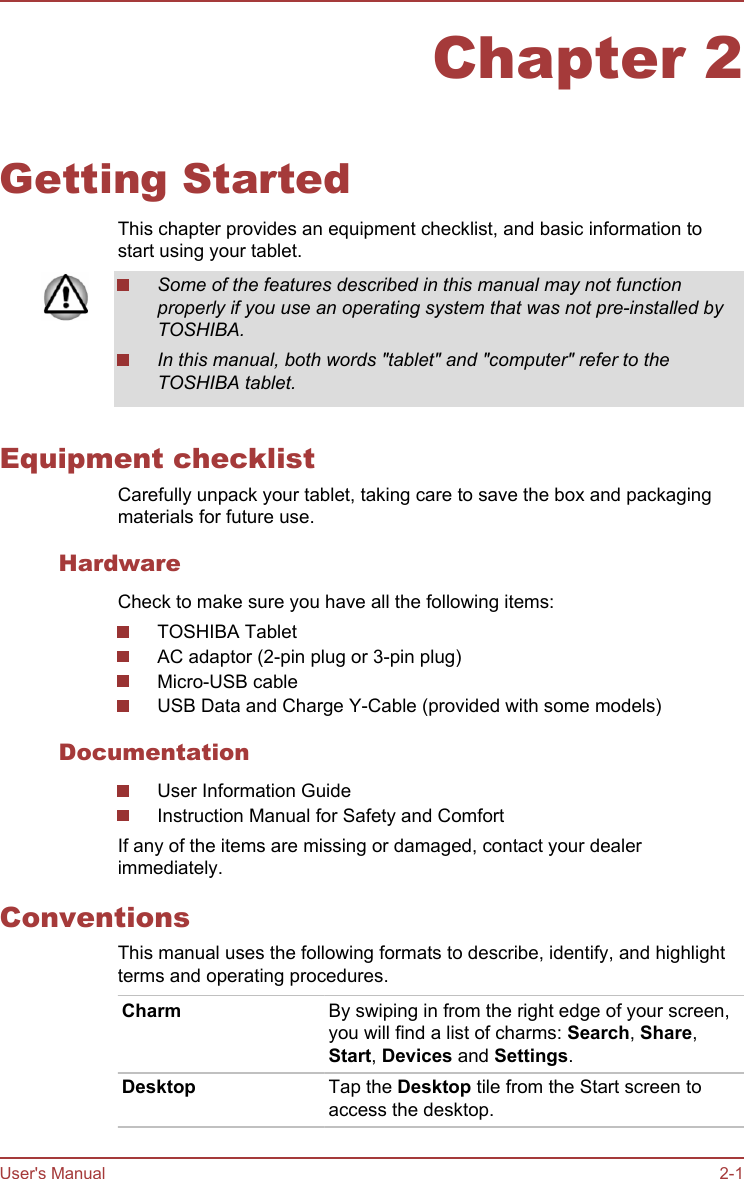 Chapter 2Getting StartedThis chapter provides an equipment checklist, and basic information tostart using your tablet.Some of the features described in this manual may not functionproperly if you use an operating system that was not pre-installed byTOSHIBA.In this manual, both words &quot;tablet&quot; and &quot;computer&quot; refer to theTOSHIBA tablet.Equipment checklistCarefully unpack your tablet, taking care to save the box and packagingmaterials for future use.HardwareCheck to make sure you have all the following items:TOSHIBA TabletAC adaptor (2-pin plug or 3-pin plug)Micro-USB cableUSB Data and Charge Y-Cable (provided with some models)DocumentationUser Information GuideInstruction Manual for Safety and ComfortIf any of the items are missing or damaged, contact your dealerimmediately.ConventionsThis manual uses the following formats to describe, identify, and highlightterms and operating procedures.Charm By swiping in from the right edge of your screen,you will find a list of charms: Search, Share,Start, Devices and Settings.Desktop Tap the Desktop tile from the Start screen toaccess the desktop.User&apos;s Manual 2-1