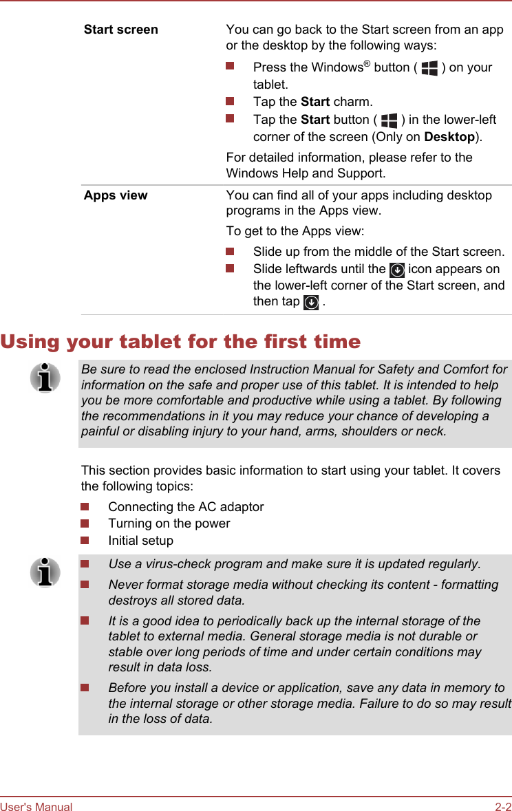 Start screen You can go back to the Start screen from an appor the desktop by the following ways:Press the Windows® button (   ) on yourtablet.Tap the Start charm.Tap the Start button (   ) in the lower-leftcorner of the screen (Only on Desktop).For detailed information, please refer to theWindows Help and Support.Apps view You can find all of your apps including desktopprograms in the Apps view.To get to the Apps view:Slide up from the middle of the Start screen.Slide leftwards until the   icon appears onthe lower-left corner of the Start screen, andthen tap   .Using your tablet for the first timeBe sure to read the enclosed Instruction Manual for Safety and Comfort forinformation on the safe and proper use of this tablet. It is intended to helpyou be more comfortable and productive while using a tablet. By followingthe recommendations in it you may reduce your chance of developing apainful or disabling injury to your hand, arms, shoulders or neck.This section provides basic information to start using your tablet. It coversthe following topics:Connecting the AC adaptorTurning on the powerInitial setupUse a virus-check program and make sure it is updated regularly.Never format storage media without checking its content - formattingdestroys all stored data.It is a good idea to periodically back up the internal storage of thetablet to external media. General storage media is not durable orstable over long periods of time and under certain conditions mayresult in data loss.Before you install a device or application, save any data in memory tothe internal storage or other storage media. Failure to do so may resultin the loss of data.User&apos;s Manual 2-2