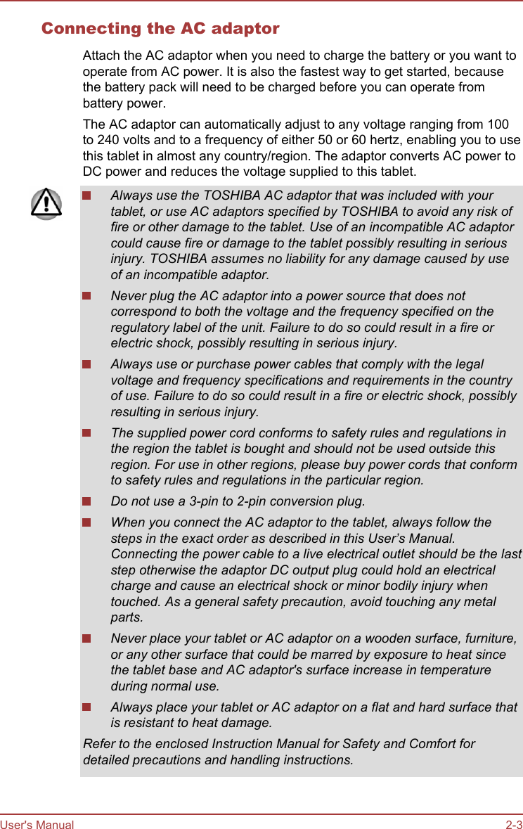 Connecting the AC adaptorAttach the AC adaptor when you need to charge the battery or you want tooperate from AC power. It is also the fastest way to get started, becausethe battery pack will need to be charged before you can operate frombattery power.The AC adaptor can automatically adjust to any voltage ranging from 100to 240 volts and to a frequency of either 50 or 60 hertz, enabling you to usethis tablet in almost any country/region. The adaptor converts AC power toDC power and reduces the voltage supplied to this tablet.Always use the TOSHIBA AC adaptor that was included with yourtablet, or use AC adaptors specified by TOSHIBA to avoid any risk offire or other damage to the tablet. Use of an incompatible AC adaptorcould cause fire or damage to the tablet possibly resulting in seriousinjury. TOSHIBA assumes no liability for any damage caused by useof an incompatible adaptor.Never plug the AC adaptor into a power source that does notcorrespond to both the voltage and the frequency specified on theregulatory label of the unit. Failure to do so could result in a fire orelectric shock, possibly resulting in serious injury.Always use or purchase power cables that comply with the legalvoltage and frequency specifications and requirements in the countryof use. Failure to do so could result in a fire or electric shock, possiblyresulting in serious injury.The supplied power cord conforms to safety rules and regulations inthe region the tablet is bought and should not be used outside thisregion. For use in other regions, please buy power cords that conformto safety rules and regulations in the particular region.Do not use a 3-pin to 2-pin conversion plug.When you connect the AC adaptor to the tablet, always follow thesteps in the exact order as described in this User’s Manual.Connecting the power cable to a live electrical outlet should be the laststep otherwise the adaptor DC output plug could hold an electricalcharge and cause an electrical shock or minor bodily injury whentouched. As a general safety precaution, avoid touching any metalparts.Never place your tablet or AC adaptor on a wooden surface, furniture,or any other surface that could be marred by exposure to heat sincethe tablet base and AC adaptor&apos;s surface increase in temperatureduring normal use.Always place your tablet or AC adaptor on a flat and hard surface thatis resistant to heat damage.Refer to the enclosed Instruction Manual for Safety and Comfort fordetailed precautions and handling instructions.User&apos;s Manual 2-3