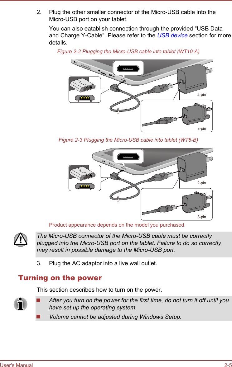 2. Plug the other smaller connector of the Micro-USB cable into theMicro-USB port on your tablet.You can also eatablish connection through the provided &quot;USB Dataand Charge Y-Cable&quot;. Please refer to the USB device section for moredetails.Figure 2-2 Plugging the Micro-USB cable into tablet (WT10-A)2-pin3-pinFigure 2-3 Plugging the Micro-USB cable into tablet (WT8-B)2-pin3-pinProduct appearance depends on the model you purchased.The Micro-USB connector of the Micro-USB cable must be correctlyplugged into the Micro-USB port on the tablet. Failure to do so correctlymay result in possible damage to the Micro-USB port.3. Plug the AC adaptor into a live wall outlet.Turning on the powerThis section describes how to turn on the power.After you turn on the power for the first time, do not turn it off until youhave set up the operating system.Volume cannot be adjusted during Windows Setup.User&apos;s Manual 2-5