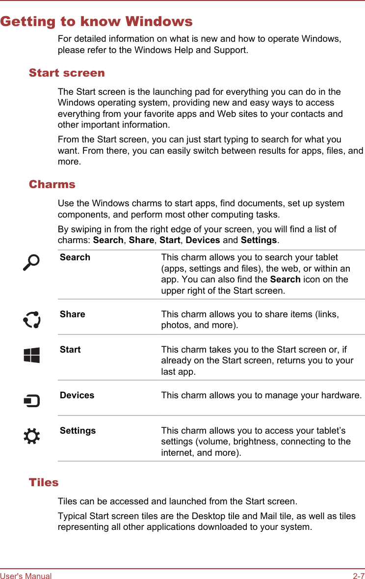 Getting to know WindowsFor detailed information on what is new and how to operate Windows,please refer to the Windows Help and Support.Start screenThe Start screen is the launching pad for everything you can do in theWindows operating system, providing new and easy ways to accesseverything from your favorite apps and Web sites to your contacts andother important information.From the Start screen, you can just start typing to search for what youwant. From there, you can easily switch between results for apps, files, andmore.CharmsUse the Windows charms to start apps, find documents, set up systemcomponents, and perform most other computing tasks.By swiping in from the right edge of your screen, you will find a list ofcharms: Search, Share, Start, Devices and Settings.Search This charm allows you to search your tablet(apps, settings and files), the web, or within anapp. You can also find the Search icon on theupper right of the Start screen.Share This charm allows you to share items (links,photos, and more).Start This charm takes you to the Start screen or, ifalready on the Start screen, returns you to yourlast app.Devices This charm allows you to manage your hardware.Settings This charm allows you to access your tablet’ssettings (volume, brightness, connecting to theinternet, and more).TilesTiles can be accessed and launched from the Start screen.Typical Start screen tiles are the Desktop tile and Mail tile, as well as tilesrepresenting all other applications downloaded to your system.User&apos;s Manual 2-7