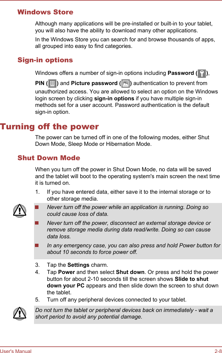 Windows StoreAlthough many applications will be pre-installed or built-in to your tablet,you will also have the ability to download many other applications.In the Windows Store you can search for and browse thousands of apps,all grouped into easy to find categories.Sign-in optionsWindows offers a number of sign-in options including Password ( ),PIN ( ) and Picture password ( ) authentication to prevent fromunauthorized access. You are allowed to select an option on the Windowslogin screen by clicking sign-in options if you have multiple sign-inmethods set for a user account. Password authentication is the defaultsign-in option.Turning off the powerThe power can be turned off in one of the following modes, either ShutDown Mode, Sleep Mode or Hibernation Mode.Shut Down ModeWhen you turn off the power in Shut Down Mode, no data will be savedand the tablet will boot to the operating system&apos;s main screen the next timeit is turned on.1. If you have entered data, either save it to the internal storage or toother storage media.2. Never turn off the power while an application is running. Doing socould cause loss of data.Never turn off the power, disconnect an external storage device orremove storage media during data read/write. Doing so can causedata loss.In any emergency case, you can also press and hold Power button forabout 10 seconds to force power off.3. Tap the Settings charm.4. Tap Power and then select Shut down. Or press and hold the powerbutton for about 2-10 seconds till the screen shows Slide to shut down your PC appears and then slide down the screen to shut downthe tablet.5. Turn off any peripheral devices connected to your tablet.Do not turn the tablet or peripheral devices back on immediately - wait ashort period to avoid any potential damage.User&apos;s Manual 2-8