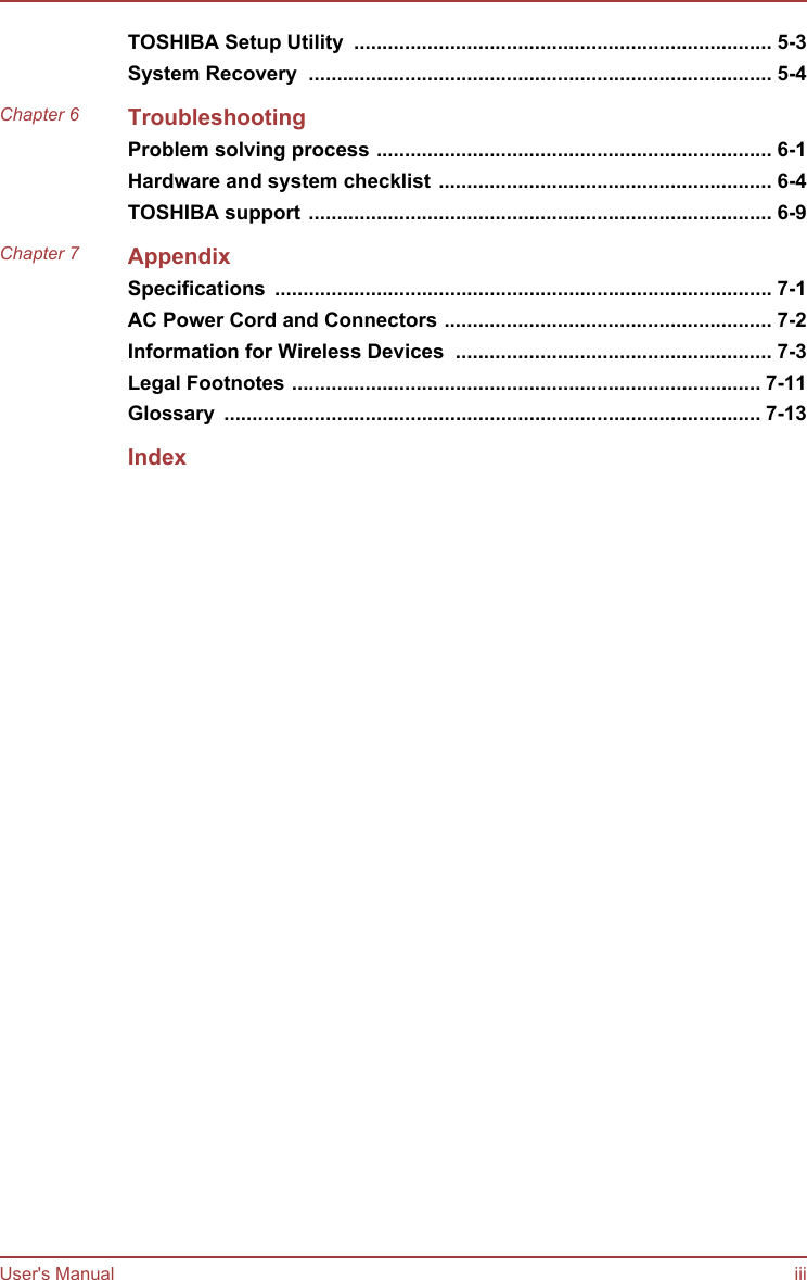 TOSHIBA Setup Utility  .......................................................................... 5-3System Recovery  .................................................................................. 5-4Chapter 6 TroubleshootingProblem solving process ...................................................................... 6-1Hardware and system checklist ........................................................... 6-4TOSHIBA support .................................................................................. 6-9Chapter 7 AppendixSpecifications  ........................................................................................ 7-1AC Power Cord and Connectors .......................................................... 7-2Information for Wireless Devices  ........................................................ 7-3Legal Footnotes ................................................................................... 7-11Glossary  ............................................................................................... 7-13IndexUser&apos;s Manual iii