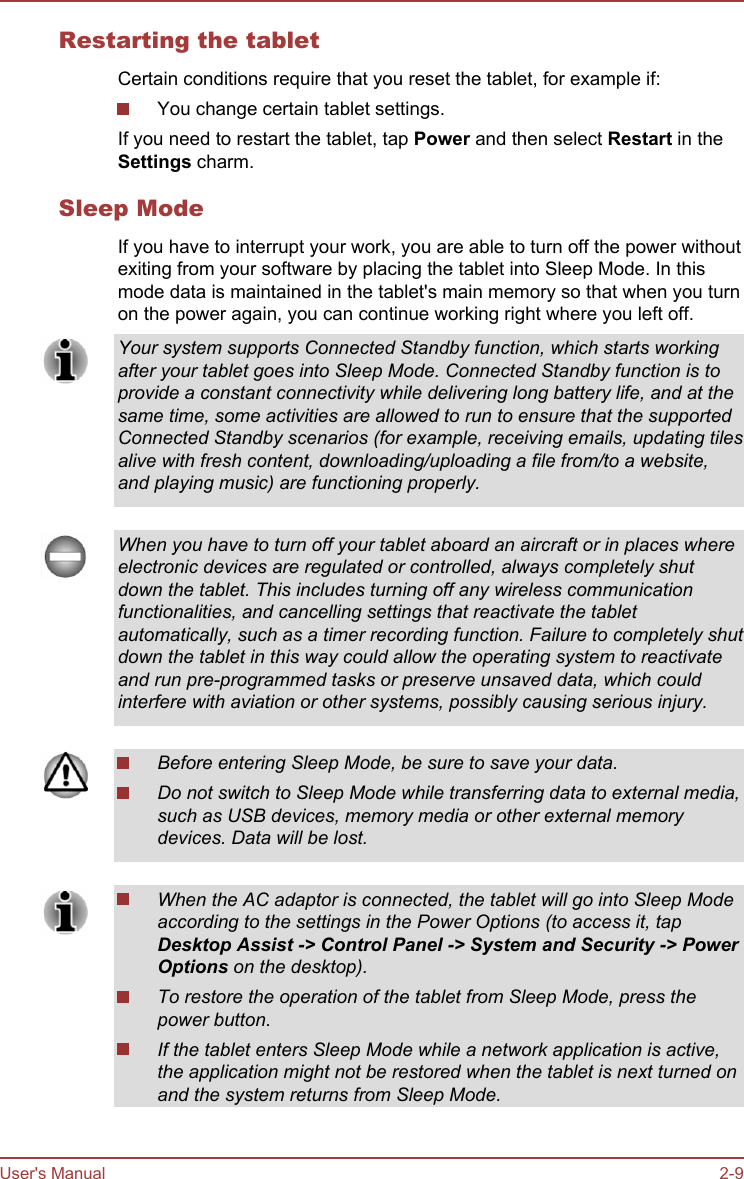 Restarting the tabletCertain conditions require that you reset the tablet, for example if:You change certain tablet settings.If you need to restart the tablet, tap Power and then select Restart in theSettings charm.Sleep ModeIf you have to interrupt your work, you are able to turn off the power withoutexiting from your software by placing the tablet into Sleep Mode. In thismode data is maintained in the tablet&apos;s main memory so that when you turnon the power again, you can continue working right where you left off.Your system supports Connected Standby function, which starts workingafter your tablet goes into Sleep Mode. Connected Standby function is toprovide a constant connectivity while delivering long battery life, and at thesame time, some activities are allowed to run to ensure that the supportedConnected Standby scenarios (for example, receiving emails, updating tilesalive with fresh content, downloading/uploading a file from/to a website,and playing music) are functioning properly.When you have to turn off your tablet aboard an aircraft or in places whereelectronic devices are regulated or controlled, always completely shutdown the tablet. This includes turning off any wireless communicationfunctionalities, and cancelling settings that reactivate the tabletautomatically, such as a timer recording function. Failure to completely shutdown the tablet in this way could allow the operating system to reactivateand run pre-programmed tasks or preserve unsaved data, which couldinterfere with aviation or other systems, possibly causing serious injury.Before entering Sleep Mode, be sure to save your data.Do not switch to Sleep Mode while transferring data to external media,such as USB devices, memory media or other external memorydevices. Data will be lost.When the AC adaptor is connected, the tablet will go into Sleep Modeaccording to the settings in the Power Options (to access it, tapDesktop Assist -&gt; Control Panel -&gt; System and Security -&gt; Power Options on the desktop).To restore the operation of the tablet from Sleep Mode, press thepower button.If the tablet enters Sleep Mode while a network application is active,the application might not be restored when the tablet is next turned onand the system returns from Sleep Mode.User&apos;s Manual 2-9