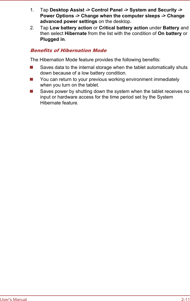 1. Tap Desktop Assist -&gt; Control Panel -&gt; System and Security -&gt;Power Options -&gt; Change when the computer sleeps -&gt; Change advanced power settings on the desktop.2. Tap Low battery action or Critical battery action under Battery andthen select Hibernate from the list with the condition of On battery orPlugged in.Benefits of Hibernation ModeThe Hibernation Mode feature provides the following benefits:Saves data to the internal storage when the tablet automatically shutsdown because of a low battery condition.You can return to your previous working environment immediatelywhen you turn on the tablet.Saves power by shutting down the system when the tablet receives noinput or hardware access for the time period set by the SystemHibernate feature.User&apos;s Manual 2-11