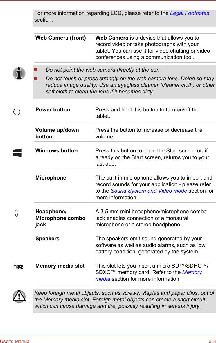 For more information regarding LCD, please refer to the Legal Footnotessection.Web Camera (front) Web Camera is a device that allows you torecord video or take photographs with yourtablet. You can use it for video chatting or videoconferences using a communication tool.Do not point the web camera directly at the sun.Do not touch or press strongly on the web camera lens. Doing so mayreduce image quality. Use an eyeglass cleaner (cleaner cloth) or othersoft cloth to clean the lens if it becomes dirty.Power button Press and hold this button to turn on/off thetablet.Volume up/downbuttonPress the button to increase or decrease thevolume.Windows button Press this button to open the Start screen or, ifalready on the Start screen, returns you to yourlast app.Microphone The built-in microphone allows you to import andrecord sounds for your application - please referto the Sound System and Video mode section formore information.Headphone/Microphone combojackA 3.5 mm mini headphone/microphone combojack enables connection of a monauralmicrophone or a stereo headphone.Speakers The speakers emit sound generated by yoursoftware as well as audio alarms, such as lowbattery condition, generated by the system.Memory media slot This slot lets you insert a micro SD™/SDHC™/SDXC™ memory card. Refer to the Memorymedia section for more information.Keep foreign metal objects, such as screws, staples and paper clips, out ofthe Memory media slot. Foreign metal objects can create a short circuit,which can cause damage and fire, possibly resulting in serious injury.User&apos;s Manual 3-3